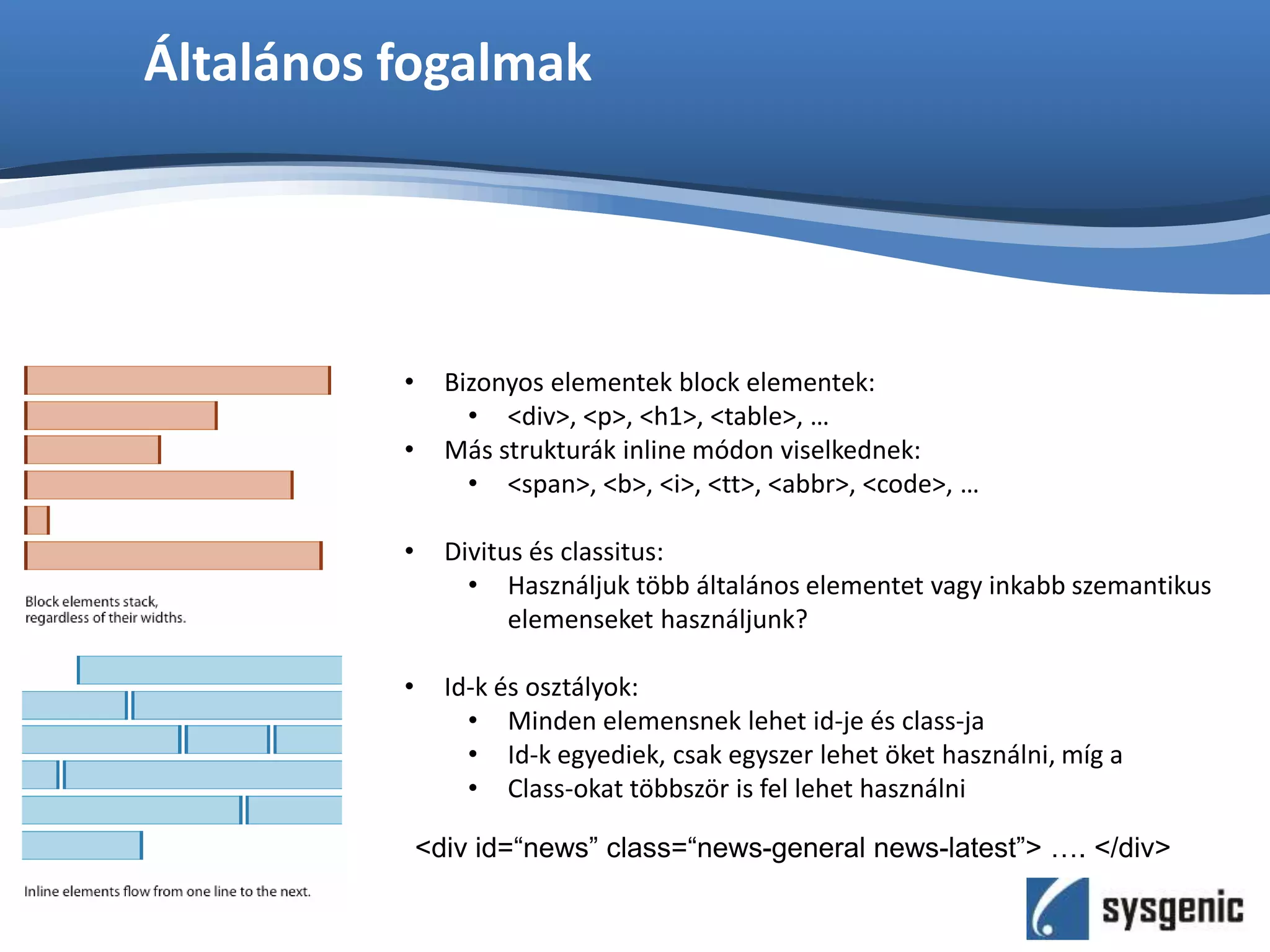 Általános fogalmak
• Bizonyos elementek block elementek:
• <div>, <p>, <h1>, <table>, …
• Más strukturák inline módon viselkednek:
• <span>, <b>, <i>, <tt>, <abbr>, <code>, …
• Divitus és classitus:
• Használjuk több általános elementet vagy inkabb szemantikus
elemenseket használjunk?
• Id-k és osztályok:
• Minden elemensnek lehet id-je és class-ja
• Id-k egyediek, csak egyszer lehet öket használni, míg a
• Class-okat többször is fel lehet használni
<div id=“news” class=“news-general news-latest”> …. </div>
 