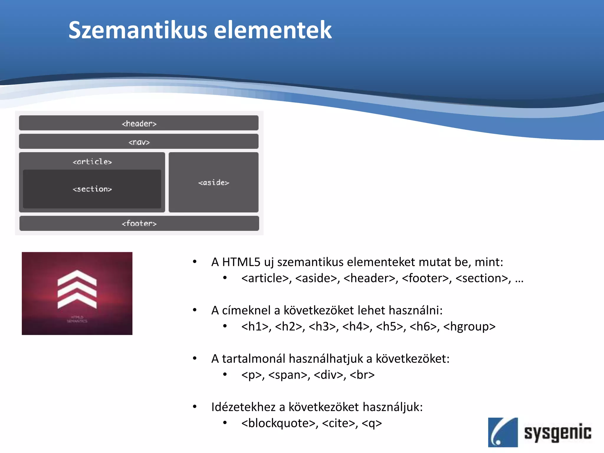Szemantikus elementek
• A HTML5 uj szemantikus elementeket mutat be, mint:
• <article>, <aside>, <header>, <footer>, <section>, …
• A címeknel a következöket lehet használni:
• <h1>, <h2>, <h3>, <h4>, <h5>, <h6>, <hgroup>
• A tartalmonál használhatjuk a következöket:
• <p>, <span>, <div>, <br>
• Idézetekhez a következöket használjuk:
• <blockquote>, <cite>, <q>
 