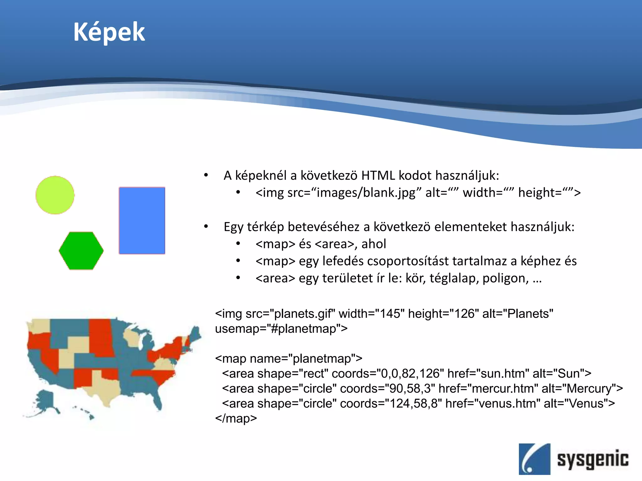 Képek
• A képeknél a következö HTML kodot használjuk:
• <img src=“images/blank.jpg” alt=“” width=“” height=“”>
• Egy térkép betevéséhez a következö elementeket használjuk:
• <map> és <area>, ahol
• <map> egy lefedés csoportosítást tartalmaz a képhez és
• <area> egy területet ír le: kör, téglalap, poligon, …
<img src="planets.gif" width="145" height="126" alt="Planets"
usemap="#planetmap">
<map name="planetmap">
<area shape="rect" coords="0,0,82,126" href="sun.htm" alt="Sun">
<area shape="circle" coords="90,58,3" href="mercur.htm" alt="Mercury">
<area shape="circle" coords="124,58,8" href="venus.htm" alt="Venus">
</map>
 