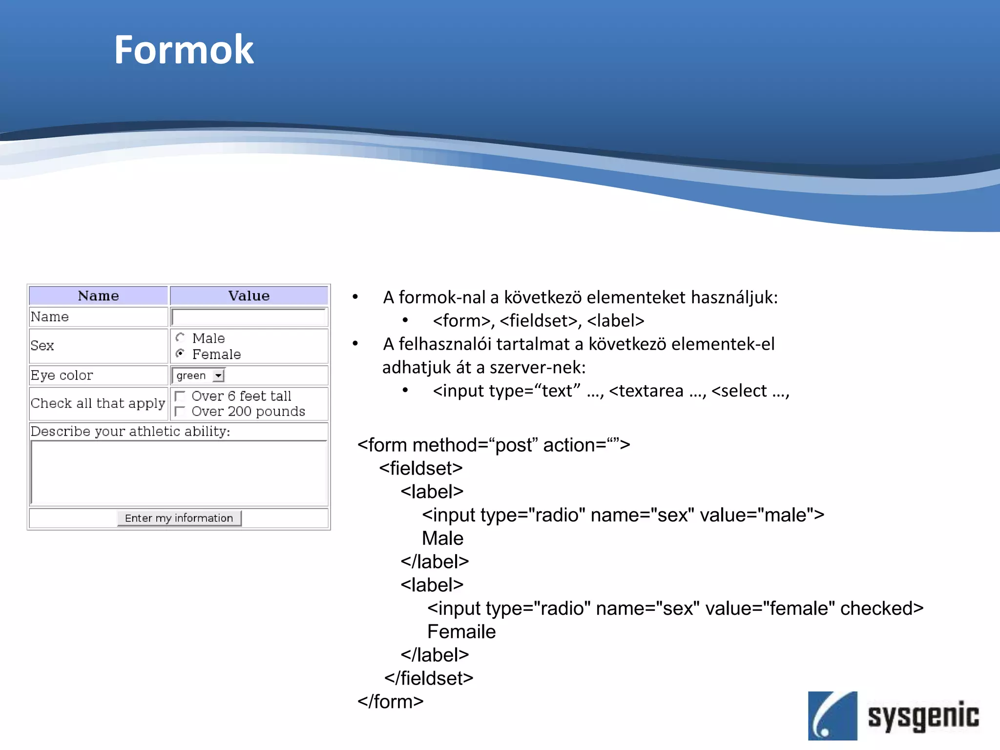 Formok
• A formok-nal a következö elementeket használjuk:
• <form>, <fieldset>, <label>
• A felhasznalói tartalmat a következö elementek-el
adhatjuk át a szerver-nek:
• <input type=“text” …, <textarea …, <select …,
<form method=“post” action=“”>
<fieldset>
<label>
<input type="radio" name="sex" value="male">
Male
</label>
<label>
<input type="radio" name="sex" value="female" checked>
Femaile
</label>
</fieldset>
</form>
 