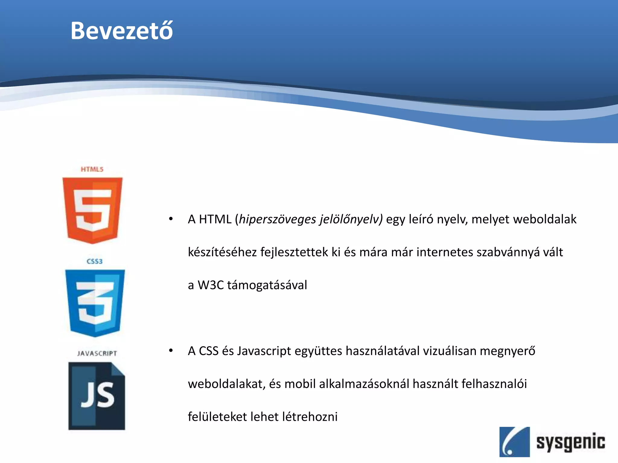 Bevezető
• A HTML (hiperszöveges jelölőnyelv) egy leíró nyelv, melyet weboldalak
készítéséhez fejlesztettek ki és mára már internetes szabvánnyá vált
a W3C támogatásával
• A CSS és Javascript együttes használatával vizuálisan megnyerő
weboldalakat, és mobil alkalmazásoknál használt felhasznalói
felületeket lehet létrehozni
 
