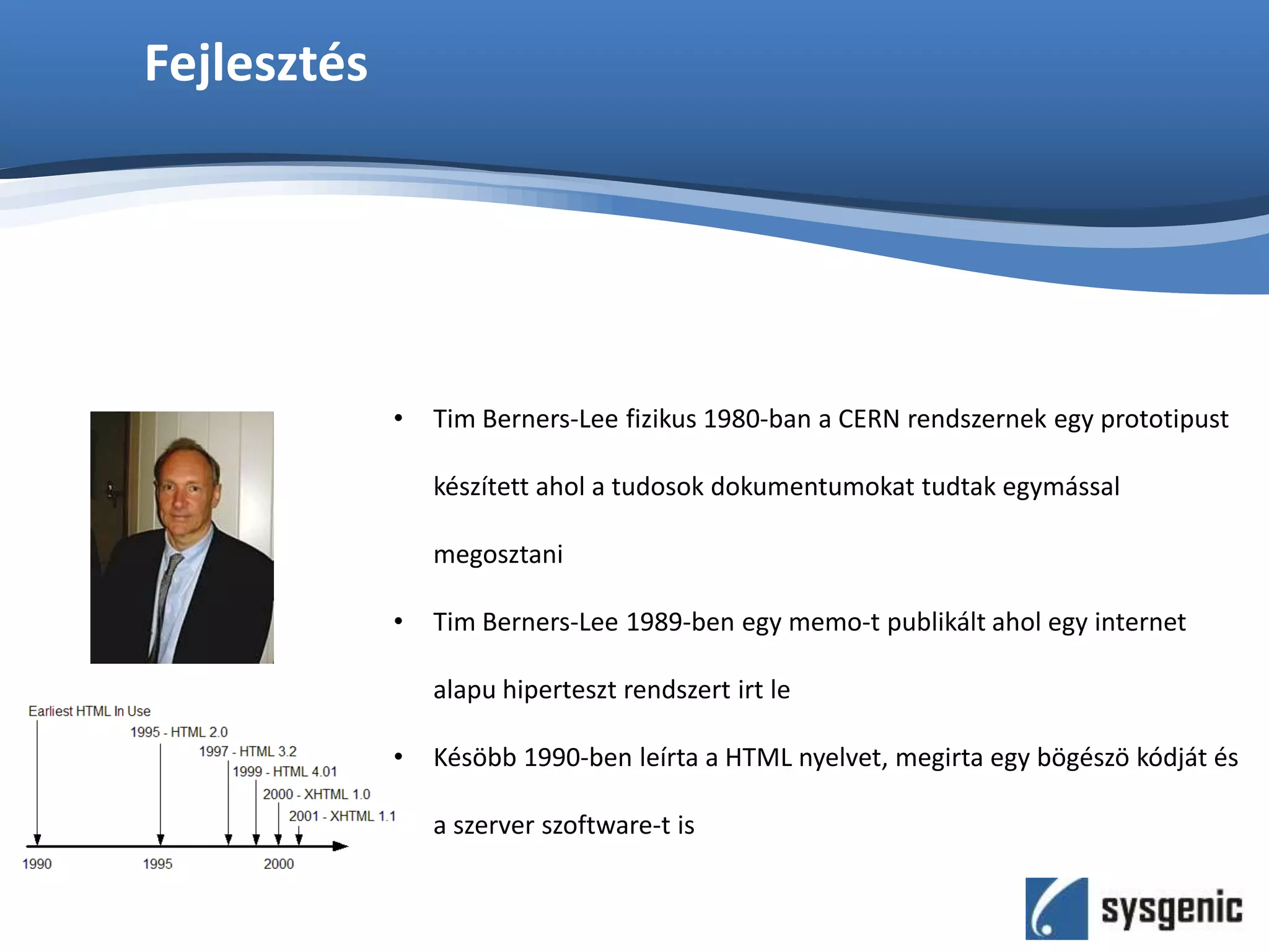 Fejlesztés
• Tim Berners-Lee fizikus 1980-ban a CERN rendszernek egy prototipust
készített ahol a tudosok dokumentumokat tudtak egymással
megosztani
• Tim Berners-Lee 1989-ben egy memo-t publikált ahol egy internet
alapu hiperteszt rendszert irt le
• Késöbb 1990-ben leírta a HTML nyelvet, megirta egy bögészö kódját és
a szerver szoftware-t is
 