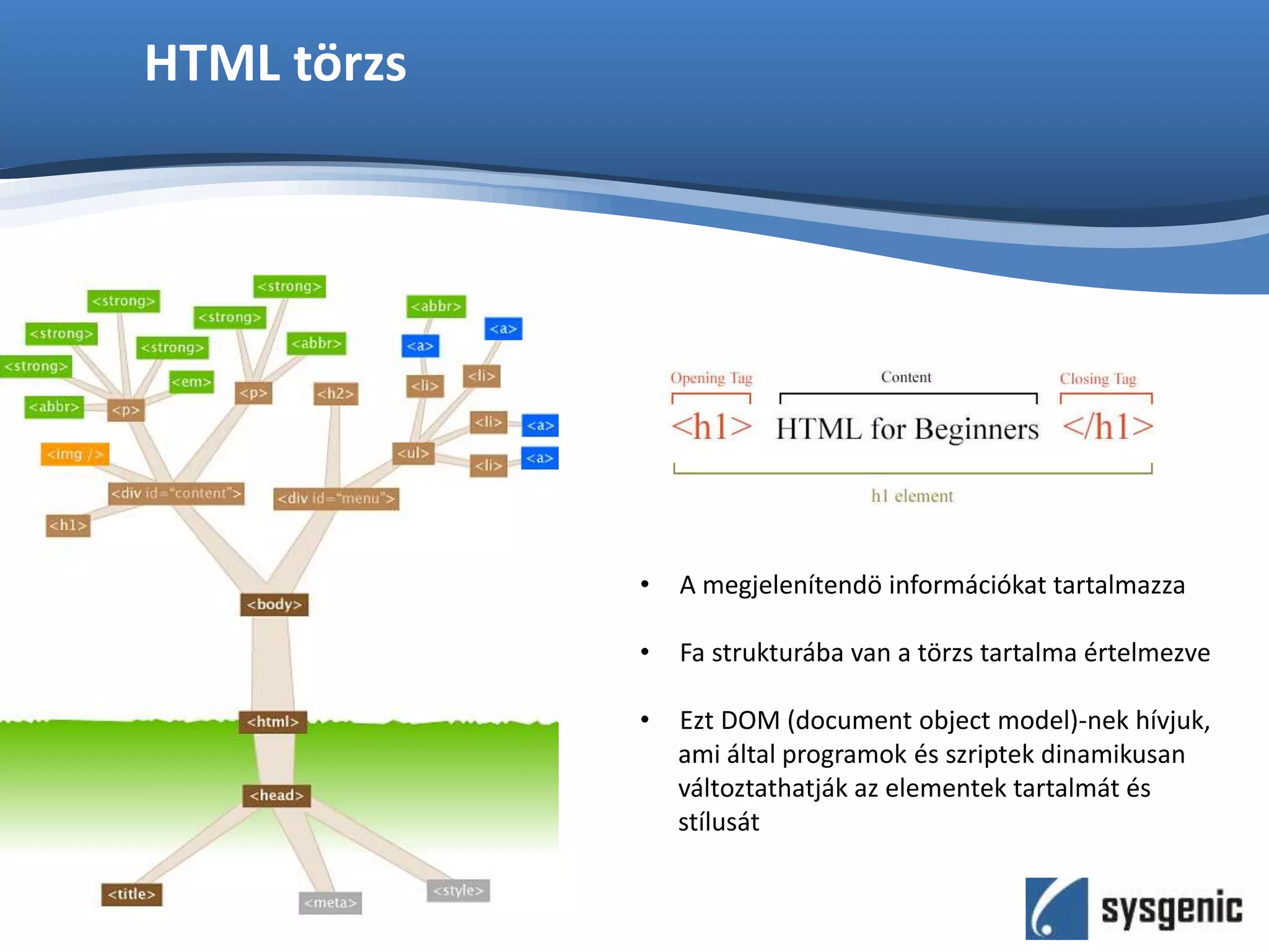 HTML törzs
• A megjelenítendö információkat tartalmazza
• Fa strukturába van a törzs tartalma értelmezve
• Ezt DOM (document object model)-nek hívjuk,
ami által programok és szriptek dinamikusan
változtathatják az elementek tartalmát és
stílusát
 