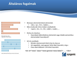 Általános fogalmak
• Bizonyos elementek block elementek:
• <div>, <p>, <h1>, <table>, …
• Más strukturák inline módon viselkednek:
• <span>, <b>, <i>, <tt>, <abbr>, <code>, …
• Divitus és classitus:
• Használjuk több általános elementet vagy inkabb szemantikus
elemenseket használjunk?
• Id-k és osztályok:
• Minden elemensnek lehet id-je és class-ja
• Id-k egyediek, csak egyszer lehet öket használni, míg a
• Class-okat többször is fel lehet használni
<div id=“news” class=“news-general news-latest”> …. </div>
 