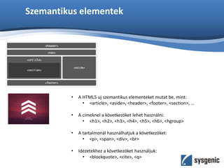Szemantikus elementek
• A HTML5 uj szemantikus elementeket mutat be, mint:
• <article>, <aside>, <header>, <footer>, <section>, …
• A címeknel a következöket lehet használni:
• <h1>, <h2>, <h3>, <h4>, <h5>, <h6>, <hgroup>
• A tartalmonál használhatjuk a következöket:
• <p>, <span>, <div>, <br>
• Idézetekhez a következöket használjuk:
• <blockquote>, <cite>, <q>
 