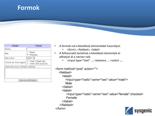 Formok
• A formok-nal a következö elementeket használjuk:
• <form>, <fieldset>, <label>
• A felhasznalói tartalmat a következö elementek-el
adhatjuk át a szerver-nek:
• <input type=“text” …, <textarea …, <select …,
<form method=“post” action=“”>
<fieldset>
<label>
<input type="radio" name="sex" value="male">
Male
</label>
<label>
<input type="radio" name="sex" value="female" checked>
Femaile
</label>
</fieldset>
</form>
 