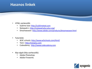 Hasznos linkek
• HTML szerkesztők:
• Sublime text: http://sublimetext.com
• Notepad++: http://notepad-plus-plus.org/
• Dreamweaver: http://www.adobe.com/products/dreamweaver.html
• Tutoriálok:
• W3C schools: http://www.w3schools.com/html/
• Tuts+: http://tutsplus.com
• Codeademy: http://www.codecademy.com
• Kép vágok (Kép szerkesztők):
• Adobe Photoshop
• Adobe Fireworks
 