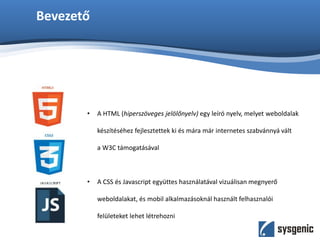 Bevezető
• A HTML (hiperszöveges jelölőnyelv) egy leíró nyelv, melyet weboldalak
készítéséhez fejlesztettek ki és mára már internetes szabvánnyá vált
a W3C támogatásával
• A CSS és Javascript együttes használatával vizuálisan megnyerő
weboldalakat, és mobil alkalmazásoknál használt felhasznalói
felületeket lehet létrehozni
 