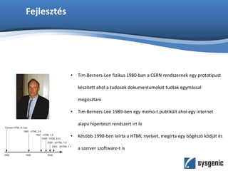 Fejlesztés
• Tim Berners-Lee fizikus 1980-ban a CERN rendszernek egy prototipust
készített ahol a tudosok dokumentumokat tudtak egymással
megosztani
• Tim Berners-Lee 1989-ben egy memo-t publikált ahol egy internet
alapu hiperteszt rendszert irt le
• Késöbb 1990-ben leírta a HTML nyelvet, megirta egy bögészö kódját és
a szerver szoftware-t is
 