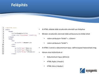 Felépítés
• A HTML oldalak több strukturális elemből van felépítve
• Minden struktúrális elemnek több atributuma és értéke lehet
• <elem atributym=“érték”>…</elem>
• <elem atributum=”érték”>
• A HTML 5 verzió a dokumentum tipus definiciojaval hatarozható meg
• Három részt különítünk el:
• Dokumentum tipus definició
• HTML fejléc (<head>)
• HTML törzs (<body>)
 