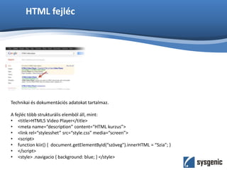 HTML fejléc
Technikai és dokumentációs adatokat tartalmaz.
A fejléc több strukturális elemböl áll, mint:
• <title>HTML5 Video Player</title>
• <meta name=“description” content=“HTML kurzus”>
• <link rel=“stylesshet” src=“style.css” media=“screen”>
• <script>
• function kiir() { document.getElementById(“szöveg").innerHTML = “Szia"; }
• </script>
• <style> .navigacio { background: blue; } </style>
 