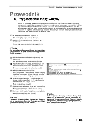 Lekcja 8.   Dodatkowe elementy nawigacyjne na witrynie




Przewodnik
           Przygotowanie mapy witryny
           Jednym ze sposobów ułatwienia użytkownikom zorientowania się, gdzie są w danej chwili, jest
           udostępnienie wizualnej struktury treści. Mapy witryn są jednym z najstarszych „wynalazków” w Sieci.
           Zwykle są one używane na bardzo obszernych witrynach. Wprawdzie witryna Sizzle nie jest zbyt
           skomplikowana, ale i tak mapa będzie bardzo przydatna. W tym przewodniku przygotujemy taką mapę
           i wstawimy na nią tekst z dostarczonego pliku. Na dwóch innych stronach dodamy znaczniki zakładek,
           aby możliwe było pełne używanie łączy naszej mapy.

    W Notatniku otwieramy plik sitemap.txt.
    Plik ten znajduje się w folderze Storage.
    Wybieramy tekst z tego pliku i kopiujemy go
    do schowka.
    Tekstu tego użyjemy na stronie z mapą witryny.

UWAGA
Do tekstu tego dodano puste wiersze, aby rozgraniczyć
grupy akapitów. Te puste wiersze ułatwiają podzielenie
strony na części.

    Wybieramy z menu Plik/Otwórz, wybieramy plik
    basic.html.
    Plik ten także znajduje się w folderze Storage.
    Przechodzimy do wiersza 11., zaznaczamy w nim
    tymczasowo wstawiony tekst. Wciskamy Delete.
    Tekst ten zastąpimy treścią pliku sitemap.txt.
    Wybieramy z menu Edycja/Wstaw.
    Tekst skopiowany z pliku sitemap.txt jest wklejany
    na stronę. Upewniamy się, czy znacznik końcowy
    DQF[ znajduje się za wklejonym tekstem.
    Przechodzimy do wiersza 6. i tymczasowy tytuł
    strony, między znacznikami VKVNG , zastępujemy
    następującym: /CRC YKVT[P[ 5KNG.
    Teraz nasza strona ma tytuł.
    Zapisujemy plik w folderze Sizzle jako sitemap.html.
    Mamy gotową następną stronę naszej witryny.
    Otwieramy plik fine_print.html z foldera witryny Sizzle.
    Na stronie tej dodamy dwie zakładki.                       UWAGA
                                                               Jeśli przejrzymy tekst łączy ze strony sitemap.html,
UWAGA                                                          okaże się, że znajdują się tam trzy odniesienia do
Zauważmy, że wiersze tekstu używane jako hiperłącza            zawartości strony fine_print.html. Pierwsze z nich to
nie są jeszcze identyfikowane. W dalszej części tego           ubezpieczenia, które zaczynają się na górze strony,
przewodnika dodamy do nich zakładki.                           więc nie potrzebują zakładki.




                                                                                                                  191
 