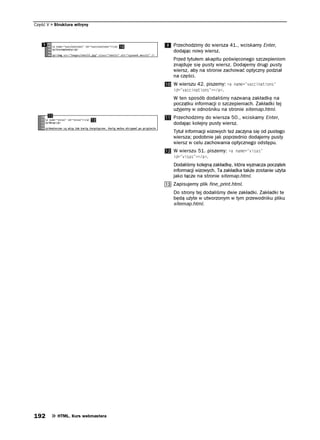 Część V   Struktura witryny



                                   Przechodzimy do wiersza 41., wciskamy Enter,
                                   dodając nowy wiersz.
                                   Przed tytułem akapitu poświęconego szczepieniom
                                   znajduje się pusty wiersz. Dodajemy drugi pusty
                                   wiersz, aby na stronie zachować optyczny podział
                                   na części.
                                   W wierszu 42. piszemy: C PCOG XCEEKPCVKQPU
                                   KF XCEEKPCVKQPU C .
                                   W ten sposób dodaliśmy nazwaną zakładkę na
                                   początku informacji o szczepieniach. Zakładki tej
                                   użyjemy w odnośniku na stronie sitemap.html.
                                   Przechodzimy do wiersza 50., wciskamy Enter,
                                   dodając kolejny pusty wiersz.
                                   Tytuł informacji wizowych też zaczyna się od pustego
                                   wiersza; podobnie jak poprzednio dodajemy pusty
                                   wiersz w celu zachowania optycznego odstępu.
                                   W wierszu 51. piszemy: C PCOG XKUCU
                                   KF XKUCU C .
                                   Dodaliśmy kolejną zakładkę, która wyznacza początek
                                   informacji wizowych. Ta zakładka także zostanie użyta
                                   jako łącze na stronie sitemap.html.
                                   Zapisujemy plik fine_print.html.
                                   Do strony tej dodaliśmy dwie zakładki. Zakładki te
                                   będą użyte w utworzonym w tym przewodniku pliku
                                   sitemap.html.




192        HTML. Kurs webmastera
 