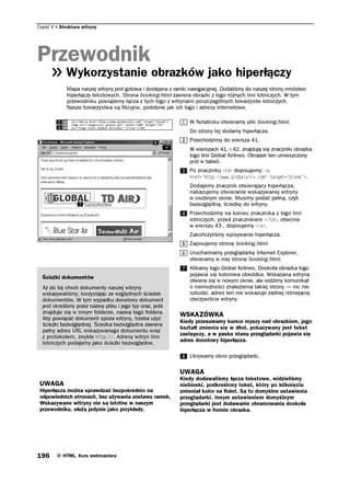 Część V   Struktura witryny




Przewodnik
             Wykorzystanie obrazków jako hiperłączy
             Mapa naszej witryny jest gotowa i dostępna z ramki nawigacyjnej. Dodaliśmy do naszej strony mnóstwo
             hiperłączy tekstowych. Strona booking.html zawiera obrazki z logo różnych linii lotniczych. W tym
             przewodniku powiążemy łącza z tych logo z witrynami poszczególnych towarzystw lotniczych.
             Nasze towarzystwa są fikcyjne, podobnie jak ich logo i adresy internetowe.

                                                               W Notatniku otwieramy plik booking.html.
                                                               Do strony tej dodamy hiperłącza.
                                                               Przechodzimy do wiersza 41.
                                                               W wierszach 41. i 42. znajdują się znaczniki obrazka
                                                               logo linii Global Airlines. Obrazek ten umieszczony
                                                               jest w tabeli.
                                                               Po znaczniku VF dopisujemy: C
                                                               JTGH JVVRYYYINQDCNCKTZEQO    VCTIGV DNCPM    .
                                                               Dodajemy znacznik otwierający hiperłącza,
                                                               nakazujemy otwieranie wskazywanej witryny
                                                               w osobnym oknie. Musimy podać pełną, czyli
                                                               bezwzględną, ścieżkę do witryny.
                                                               Przechodzimy na koniec znacznika z logo linii
                                                               lotniczych, przed znacznikiem VF , obecnie
                                                               w wierszu 43., dopisujemy C .
                                                               Zakończyliśmy wpisywanie hiperłącza.
                                                               Zapisujemy stronę booking.html.
                                                               Uruchamiamy przeglądarkę Internet Explorer,
                                                               otwieramy w niej stronę booking.html.
                                                               Klikamy logo Global Airlines. Dookoła obrazka logo
                                                               pojawia się kolorowa obwódka. Wskazana witryna
  Ścieżki dokumentów
                                                               otwiera się w nowym oknie, ale widzimy komunikat
  Aż do tej chwili dokumenty naszej witryny                    o niemożności znalezienia takiej strony — nic nie
  wskazywaliśmy, korzystając ze względnych ścieżek             szkodzi, adres ten nie wskazuje żadnej istniejącej
  dokumentów. W tym wypadku docelowy dokument                  rzeczywiście witryny.
  jest określony przez nazwę pliku i jego typ oraz, jeśli
  znajduje się w innym folderze, nazwę tego foldera.        WSKAZÓWKA
  Aby powiązać dokument spoza witryny, trzeba użyć
                                                            Kiedy przesuwamy kursor myszy nad obrazkiem, jego
  ścieżki bezwzględnej. Ścieżka bezwzględna zawiera
                                                            kształt zmienia się w dłoń, pokazywany jest tekst
  pełny adres URL wskazywanego dokumentu wraz
                                                            zastępczy, a w pasku stanu przeglądarki pojawia się
  z protokołem, zwykle JVVR. Adresy witryn linii
  lotniczych podajemy jako ścieżki bezwzględne.             adres docelowy hiperłącza.

                                                               Ukrywamy okno przeglądarki.

                                                            UWAGA
                                                            Kiedy dodawaliśmy łącza tekstowe, widzieliśmy
 UWAGA                                                      niebieski, podkreślony tekst, który po kliknięciu
 Hiperłącza można sprawdzać bezpośrednio na                 zmieniał kolor na fiolet. Są to domyślne ustawienia
 odpowiednich stronach, bez używania zestawu ramek.         przeglądarki. Innym ustawieniem domyślnym
 Wskazywane witryny nie są istotne w naszym                 przeglądarki jest dodawanie obramowania dookoła
 przewodniku, służą jedynie jako przykłady.                 hiperłącza w formie obrazka.




196        HTML. Kurs webmastera
 