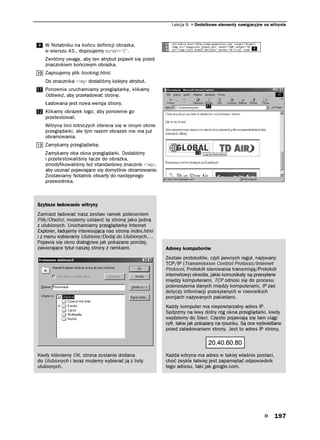 Lekcja 8.   Dodatkowe elementy nawigacyjne na witrynie



   W Notatniku na końcu definicji obrazka,
   w wierszu 43., dopisujemy DQTFGT  .
   Zwróćmy uwagę, aby ten atrybut pojawił się przed
   znacznikiem końcowym obrazka.
   Zapisujemy plik booking.html.
   Do znacznika KOI dodaliśmy kolejny atrybut.
   Ponownie uruchamiamy przeglądarkę, klikamy
   Odśwież, aby przeładować stronę.
   Ładowana jest nowa wersja strony.
   Klikamy obrazek logo, aby ponownie go
   przetestować.
   Witryna linii lotniczych otwiera się w innym oknie
   przeglądarki, ale tym razem obrazek nie ma już
   obramowania.
   Zamykamy przeglądarkę.
   Zamykamy oba okna przeglądarki. Dodaliśmy
   i przetestowaliśmy łącze do obrazka,
   zmodyfikowaliśmy też standardowy znacznik KOI ,
   aby usunąć pojawiające się domyślnie obramowanie.
   Zostawiamy Notatnik otwarty do następnego
   przewodnika.



Szybsze ładowanie witryny
Zamiast ładować nasz zestaw ramek poleceniem
Plik/Otwórz, możemy ustawić tę stronę jako jedną
z ulubionych. Uruchamiamy przeglądarkę Internet
Explorer, ładujemy interesującą nas stronę index.html
i z menu wybieramy Ulubione/Dodaj do Ulubionych….
Pojawia się okno dialogowe jak pokazane poniżej,
zawierające tytuł naszej strony z ramkami.              Adresy komputerów
                                                        Zestaw protokołów, czyli pewnych reguł, nazywany
                                                        TCP/IP (Transmission Control Protocol/Internet
                                                        Protocol, Protokół sterowania transmisją/Protokół
                                                        internetowy) określa, jakie komunikaty są przesyłane
                                                        między komputerami. TCP odnosi się do procesu
                                                        przenoszenia danych między komputerami, IP zaś
                                                        dotyczy informacji przesyłanych w niewielkich
                                                        porcjach nazywanych pakietami.
                                                        Każdy komputer ma niepowtarzalny adres IP.
                                                        Spójrzmy na lewy dolny róg okna przeglądarki, kiedy
                                                        wejdziemy do Sieci. Często pojawiają się tam ciągi
                                                        cyfr, takie jak pokazany na rysunku. Są one wyświetlane
                                                        przed załadowaniem strony. Jest to adres IP strony.




Kiedy klikniemy OK, strona zostanie dodana              Każda witryna ma adres w takiej właśnie postaci,
do Ulubionych i teraz możemy wybierać ją z listy        choć zwykle łatwiej jest zapamiętać odpowiednik
ulubionych.                                             tego adresu, taki jak google.com.




                                                                                                           197
 