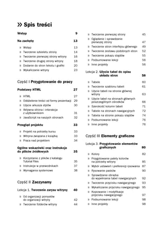Spis treści
Wstęp                                        9     » Tworzenie pierwszej strony              45
                                                   » Oglądanie i sprawdzanie
Na zachętę                                 13          pierwszej strony                      47
 »   Wstęp                                  13     »   Tworzenie stron interfejsu głównego   49
 »   Tworzenie szkieletu strony             14     »   Tworzenie zestawu podobnych stron     52
 »   Tworzenie pierwszej strony witryny     16     »   Tworzenie pokazu slajdów              55
 »   Tworzenie drugiej strony witryny       18     »   Podsumowanie lekcji                   56
 »   Dodanie do stron tekstu i grafiki      20     »   Inne projekty                         56
 »   Wykańczanie witryny                    23
                                                  Lekcja 2. Użycie tabel do opisu
                                                            układu stron                     58

Część I Przygotowanie do pracy                     » Tabele                                  60
                                                   » Tworzenie szablonu tabeli               61
Podstawy HTML                              27      » Użycie tabeli na stronie głównej
                                                       witryny                               63
 »   HTML                                   27
                                                   » Użycie tabel na stronach głównych
 »   Oddzielenie treści od formy prezentacji 29        poszczególnych ośrodków               66
 »   Użycie arkusza stylów                  30     »   Szerokość kolumn tabeli               71
 »   Aktywna strona i interakcja                   »   Tabele na stronach nawigacyjnych      72
     z użytkownikiem                        31
                                                   »   Tabela na stronie pokazu slajdów      74
 » JavaScript na naszych stronach           32
                                                   »   Podsumowanie lekcji                   76
Przegląd projektu                          33      »   Inne projekty                         76

 » Projekt na potrzeby kursu                33
 » Witryna związana z książką               33    Część III Elementy graficzne
 » Praca nad projektem                      34
                                                  Lekcja 3. Przygotowanie elementów
Ogólne wskazówki oraz instrukcje                            graficznych                      80
do plików źródłowych                       35
                                                   » Kolory                                  82
 » Korzystanie z plików z katalogu                 » Przygotowanie palety kolorów
     Tutorial Files                         35         na potrzeby witryny                   85
 » Instrukcje w przewodnikach               37     » Wybór ustawień i preferencji rysowania 87
 » Wymagania systemowe                      38     » Rysowanie pasków                       90
                                                   » Sprawdzanie obrazka
                                                       do wypełniania tabel nawigacyjnych    92
Część II Zaczynamy                                 » Tworzenie przycisku nawigacyjnego   93
                                                   » Wykańczanie przycisku nawigacyjnego 95
Lekcja 1. Tworzenie zarysu witryny         40
                                                   » Kopiowanie i modyfikacje
                                                       przycisku nawigacyjnego               97
 » Od organizacji pomysłów
     do organizacji witryny                 42     » Podsumowanie lekcji                     98
 » Tworzenie folderów witryny               44     » Inne projekty                           98
 