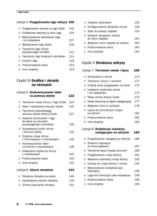 Spis treści



Lekcja 4. Przygotowanie logo witryny 100           »   Dodanie zastrzeżeń                    154
                                                   »   Konfigurowanie obrazków muszli        156
    » Przygotowanie warstw na logo Sizzle   102
                                                   »   Style do pokazu slajdów               159
    » Dodatkowe warstwy w pliku logo        104
                                                   »   Dodanie obrazków i tekstu
    » Manipulowanie warstwami logo                     do stron slajdów                      161
        i ich układanie                     107
                                                   » Wiązanie stron slajdów ze stylami       163
    » Wykańczanie logo Sizzle               109
                                                   » Podsumowanie lekcji                     165
    » Tworzenie logo strony
        pojedynczego ośrodka                112    » Inne projekty                           165
    »   Tworzenie logo kolejnych ośrodków   114
    »   Eksport logo                        116
                                                  Część V Struktura witryny
    »   Podsumowanie lekcji                 119
    »   Inne projekty                       119   Lekcja 7. Tworzenie ramek i łączy          168

                                                   »   Korzystanie z ramek                   170
Część IV Grafika i obrazki                         »   Tworzenie strony z ramkami            171
         na stronach                               »   Podział okna przeglądarki na ramki    172
                                                   »   Ustalanie atrybutów ramek
Lekcja 5. Dostosowywanie tabel                         i ich zawartości                      174
          za pomocą stylów                  122    »   Nowe strony witryny Sizzle            175
    » Tworzenie nowej strony z logo Sizzle 124     »   Nowe elementy w tabeli nawigacyjnej   177
    » Style i kaskadowe arkusze stylów     125     »   Wiązanie stron w ramkach              178
    » Tworzenie kaskadowego                        »   Łącza do konkretnych miejsc
        arkusza stylów witryny Sizzle       127        na stronie                            181
    » Dodanie obramowań i logo                     » Podsumowanie lekcji                     182
        do tabel na stronach                       » Inne projekty                           182
        poszczególnych ośrodków             129
    » Sprawdzanie treści strony                   Lekcja 8. Dodatkowe elementy
        i arkusza stylów                    132             nawigacyjne na witrynie          184
    » Dodanie nowej strony
        z informacjami o rezerwacjach       135    » Projektowanie nawigacji po witrynie     186
    » Rozmieszczenie tabel                         » Dodanie hiperłączy
        na stronie o rezerwacjach           138        ze strony głównej                     187
    » Dołączanie stylów do strony                  »   Tworzenie łączy między stronami       189
        o rezerwacjach                      140    »   Przygotowanie mapy witryny            191
    » Podsumowanie lekcji                   142    »   Wiązanie hiperłączy mapy witryny      193
    » Inne projekty                         142    »   Dostęp do mapy witryny z ramek        195
                                                   »   Wykorzystanie obrazków jako
Lekcja 6. Użycie obrazków                   144        hiperłączy                            196
    » Dzielenie obrazka na części           146    » Logo linii lotniczych jako hiperłącza   198
    » Sprawdzanie jakości obrazka           149    » Podsumowanie lekcji                     199
    » Zmiana wymiarów obrazka               151    » Inne projekty                           199




6            HTML. Kurs webmastera
 