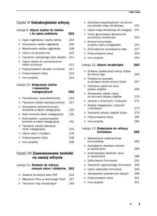 Spis treści




Część VI Uatrakcyjnianie witryny                  » Określanie współrzędnych na stronie
                                                      na potrzeby mapy obrazkowej           250
Lekcja 9. Użycie stylów do tekstu                 » Użycie mapy obrazkowej do nawigacji 251
          i do opisu położenia             202    » Treści generowane dynamicznie
                                                      za pomocą JavaScriptu                 253
 »   Zapis nagłówków i stylów tekstu       204
                                                  » Zmiana komunikatu
 »   Stosowanie stylów nagłówków           206        w pasku stanu przeglądarki            255
 »   Wykańczanie stylów nagłówków          208    » Automatyczne pokazywanie daty           257
 »   Użycie na stronach list               210    » Podsumowanie lekcji                     259
 »   Tworzenie specjalnego stylu akapitu   212    » Inne projekty                           259
 »   Użycie stylów do rozmieszczania
     treści na stronie                     215   Lekcja 12. Użycie JavaScriptu              262
 » Pozycjonowanie obrazka na stronie       217
                                                  » Dodanie ostatecznych wersji stylów
 » Podsumowanie lekcji                     219        do strony logo                        264
 » Inne projekty                           219    » Ostateczne poprawki
                                                      w zestawie ramek witryny Sizzle       267
Lekcja 10. Dołączanie stylów                      » Tworzenie stylów do stron
           i elementów                                pokazu slajdów                        268
           nawigacyjnych                   222
                                                  » Stosowanie stylów i łączy
                                                      na stronach pokazu slajdów            270
 » Pseudoklasy i pseudoelementy            224
 » Tworzenie stylów hiperłączy witryny     227
                                                  » Jeszcze o zmiennych i funkcjach         271

 » Stosowanie zwielokrotnionych                   » Skrypty nawigacyjne i przyciski
                                                      z obrazkami                           273
     obrazków w tabeli nawigacyjnej        229
 » Style komórek tabeli nawigacyjnej       230
                                                  » Tworzenie pokazu slajdów Sizzle         276

 » Kolorowanie i pozycjonowanie                   » Podsumowanie lekcji                     280
     komórek w tabeli nawigacyjnej         231    » Inne projekty                           280
 » Tworzenie stylów hiperłączy
     ramki nawigacyjnej                    234   Lekcja 13. Dołączanie do witryny
 » Użycie stylu z inicjałem                236              formularza                      282
 » Podsumowanie lekcji                     238    » Wyświetlanie użytkownikowi
 » Inne projekty                           238        komunikatów                           284
                                                  » Zarządzanie otwartymi oknami
                                                      w JavaScripcie                        286
Część VII Zaawansowane techniki                   » Kontrolowanie wielkości okna
                                                      w JavaScripcie                        288
          na naszej witrynie
                                                  »   Definiowanie formularza               291
Lekcja 11. Dodanie do witryny                     »   Tworzenie najprostszego formularza    292
           nowych stron i obiektów 242            »   Użycie atrybutów formularza           294

 » Dodanie do witryny pliku PDF            244    »   Sprawdzanie poprawności danych        298

 » Włączenie filmu w technologii Flash     247    »   Podsumowanie lekcji                   301

 » Tworzenie map obrazkowych               249    »   Inne projekty                         301




                                                                                                 7
 