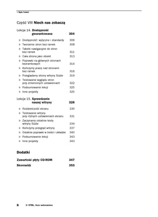 Spis treści




Część VIII Niech nas zobaczą
Lekcja 14. Dostępność
           gwarantowana                         304

    » Dostępność: wytyczne i standardy          306
    » Tworzenie stron bez ramek                 308
    » Tabele nawigacyjne do stron
        bez ramek                               311
    » Cała strona jako obiekt                   313
    » Poprawki na głównych stronach
        bezramkowych                            314
    » Kończymy pracę nad stronami
        bez ramek                               316
    » Przeglądamy strony witryny Sizzle         319
    » Testowanie wyglądu stron
        przy zmienionych ustawieniach           322
    » Podsumowanie lekcji                       325
    » Inne projekty                             325

Lekcja 15. Sprawdzanie
           naszej witryny                       328

    » Rozdzielczość ekranu                      330
    » Testowanie witryny
        przy różnych ustawieniach ekranu        331
    » Zaczynamy ostatnie testy
        witryny Sizzle                          334
    »   Kończymy przegląd witryny               337
    »   Ostatnie poprawki w treści i układzie   340
    »   Podsumowanie lekcji                     343
    »   Inne projekty                           343



Dodatki
Zawartość płyty CD-ROM                          347
Skorowidz                                       353




8            HTML. Kurs webmastera
 