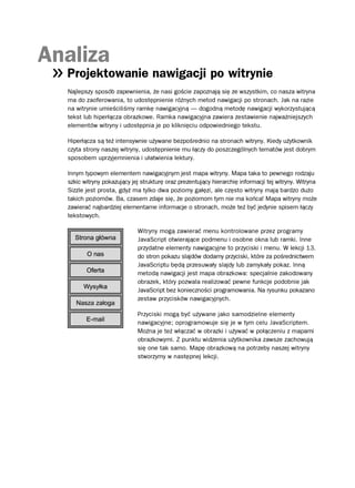 Analiza
  Projektowanie nawigacji po witrynie
  Najlepszy sposób zapewnienia, że nasi goście zapoznają się ze wszystkim, co nasza witryna
  ma do zaoferowania, to udostępnienie różnych metod nawigacji po stronach. Jak na razie
  na witrynie umieściliśmy ramkę nawigacyjną — dogodną metodę nawigacji wykorzystującą
  tekst lub hiperłącza obrazkowe. Ramka nawigacyjna zawiera zestawienie najważniejszych
  elementów witryny i udostępnia je po kliknięciu odpowiedniego tekstu.

  Hiperłącza są też intensywnie używane bezpośrednio na stronach witryny. Kiedy użytkownik
  czyta strony naszej witryny, udostępnienie mu łączy do poszczególnych tematów jest dobrym
  sposobem uprzyjemnienia i ułatwienia lektury.

  Innym typowym elementem nawigacyjnym jest mapa witryny. Mapa taka to pewnego rodzaju
  szkic witryny pokazujący jej strukturę oraz prezentujący hierarchię informacji tej witryny. Witryna
  Sizzle jest prosta, gdyż ma tylko dwa poziomy gałęzi, ale często witryny mają bardzo dużo
  takich poziomów. Ba, czasem zdaje się, że poziomom tym nie ma końca! Mapa witryny może
  zawierać najbardziej elementarne informacje o stronach, może też być jedynie spisem łączy
  tekstowych.

                             Witryny mogą zawierać menu kontrolowane przez programy
                             JavaScript otwierające podmenu i osobne okna lub ramki. Inne
                             przydatne elementy nawigacyjne to przyciski i menu. W lekcji 13.
                             do stron pokazu slajdów dodamy przyciski, które za pośrednictwem
                             JavaScriptu będą przesuwały slajdy lub zamykały pokaz. Inną
                             metodą nawigacji jest mapa obrazkowa: specjalnie zakodowany
                             obrazek, który pozwala realizować pewne funkcje podobnie jak
                             JavaScript bez konieczności programowania. Na rysunku pokazano
                             zestaw przycisków nawigacyjnych.

                             Przyciski mogą być używane jako samodzielne elementy
                             nawigacyjne; oprogramowuje się je w tym celu JavaScriptem.
                             Można je też włączać w obrazki i używać w połączeniu z mapami
                             obrazkowymi. Z punktu widzenia użytkownika zawsze zachowują
                             się one tak samo. Mapę obrazkową na potrzeby naszej witryny
                             stworzymy w następnej lekcji.
 
