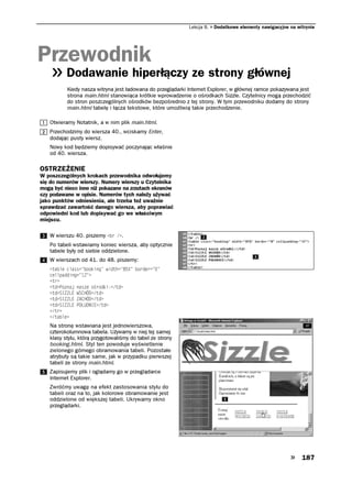 Lekcja 8.   Dodatkowe elementy nawigacyjne na witrynie




Przewodnik
          Dodawanie hiperłączy ze strony głównej
          Kiedy nasza witryna jest ładowana do przeglądarki Internet Explorer, w głównej ramce pokazywana jest
          strona main.html stanowiąca krótkie wprowadzenie o ośrodkach Sizzle. Czytelnicy mogą przechodzić
          do stron poszczególnych ośrodków bezpośrednio z tej strony. W tym przewodniku dodamy do strony
          main.html tabelę i łącza tekstowe, które umożliwią takie przechodzenie.

   Otwieramy Notatnik, a w nim plik main.html.
   Przechodzimy do wiersza 40., wciskamy Enter,
   dodając pusty wiersz.
   Nowy kod będziemy dopisywać poczynając właśnie
   od 40. wiersza.

OSTRZEŻENIE
W poszczególnych krokach przewodnika odwołujemy
się do numerów wierszy. Numery wierszy u Czytelnika
mogą być nieco inne niż pokazane na zrzutach ekranów
czy podawane w opisie. Numerów tych należy używać
jako punktów odniesienia, ale trzeba też uważnie
sprawdzać zawartość danego wiersza, aby poprawiać
odpowiedni kod lub dopisywać go we właściwym
miejscu.

   W wierszu 40. piszemy DT  .
   Po tabeli wstawiamy koniec wiersza, aby optycznie
   tabele były od siebie oddzielone.
   W wierszach od 41. do 48. piszemy:
   VCDNG ENCUU DQQMKPI YKFVJ       DQTFGT 
   EGNNRCFFKPI 
   VT
   VF 2QPCL PCUG Q TQFMKVF
   VF 5+.' 95%*¦VF
   VF 5+.' #%*¦VF
   VF 5+.' 21 70+'VF
   VT
   VCDNG
   Na stronę wstawiana jest jednowierszowa,
   czterokolumnowa tabela. Używamy w niej tej samej
   klasy stylu, którą przygotowaliśmy do tabel ze strony
   booking.html. Styl ten powoduje wyświetlenie
   zielonego górnego obramowania tabeli. Pozostałe
   atrybuty są takie same, jak w przypadku pierwszej
   tabeli ze strony main.html.
   Zapisujemy plik i oglądamy go w przeglądarce
   Internet Explorer.
   Zwróćmy uwagę na efekt zastosowania stylu do
   tabeli oraz na to, jak kolorowe obramowanie jest
   oddzielone od większej tabeli. Ukrywamy okno
   przeglądarki.




                                                                                                            187
 