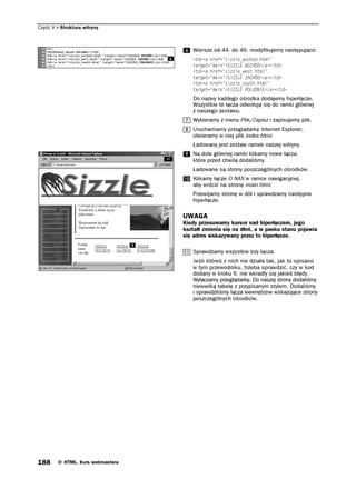 Część V   Struktura witryny



                                      Wiersze od 44. do 46. modyfikujemy następująco:
                                      VF C JTGH UKNGAYUEJQFJVON
                                      VCTIGV OCKP 5+.' 95%*¦C VF
                                      VF C JTGH UKNGAYGUVJVON
                                      VCTIGV OCKP 5+.' #%*¦C VF
                                      VF C JTGH UKNGAUQWVJJVON
                                      VCTIGV OCKP 5+.' 21 70+'C VF
                                      Do nazwy każdego ośrodka dodajemy hiperłącze.
                                      Wszystkie te łącza odwołują się do ramki głównej
                                      z naszego zestawu.
                                      Wybieramy z menu Plik/Zapisz i zapisujemy plik.
                                      Uruchamiamy przeglądarkę Internet Explorer,
                                      otwieramy w niej plik index.html.
                                      Ładowany jest zestaw ramek naszej witryny.
                                      Na dole głównej ramki klikamy nowe łącza,
                                      które przed chwilą dodaliśmy.
                                      Ładowane są strony poszczególnych ośrodków.
                                      Klikamy łącze O NAS w ramce nawigacyjnej,
                                      aby wrócić na stronę main.html.
                                      Przewijamy stronę w dół i sprawdzamy następne
                                      hiperłącze.

                                   UWAGA
                                   Kiedy przesuwamy kursor nad hiperłączem, jego
                                   kształt zmienia się na dłoń, a w pasku stanu pojawia
                                   się adres wskazywany przez to hiperłącze.

                                      Sprawdzamy wszystkie trzy łącza.
                                      Jeśli któreś z nich nie działa tak, jak to opisano
                                      w tym przewodniku, trzeba sprawdzić, czy w kod
                                      dodany w kroku 6. nie wkradły się jakieś błędy.
                                      Wyłączamy przeglądarkę. Do naszej strony dodaliśmy
                                      niewielką tabelę z przypisanym stylem. Dodaliśmy
                                      i sprawdziliśmy łącza wewnętrzne wskazujące strony
                                      poszczególnych ośrodków.




188        HTML. Kurs webmastera
 