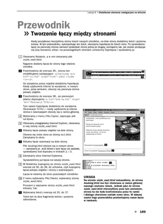 Lekcja 8.   Dodatkowe elementy nawigacyjne na witrynie




Przewodnik
        Tworzenie łączy między stronami
        Kiedy początkowo tworzyliśmy strony trzech naszych ośrodków, na dole strony dodaliśmy tekst i poziomą
        kreskę. W tym przewodniku, wykorzystując ten tekst, stworzymy hiperłącza do trzech stron. Po sprawdzeniu
        łączy na pierwszej stronie zamiast sprawdzać strony jedną po drugiej, postąpimy tak, jak zwykle postępuje
        się przy tworzeniu witryn: na poszczególnych stronach umieścimy hiperłącza i sprawdzimy je.

 Otwieramy Notatnik, a w nim otwieramy plik
 sizzle_east.html.
 Najpierw dodamy łącza do strony tego właśnie
 ośrodka.
 Przechodzimy do wiersza 36., wiersz ten
 modyfikujemy następująco: R CRTCUCO[ PCC
 JTGH UUJVON   VCTIGV DNCPM    RQMC UNCLFÎY
 C R .
 Do wyrażenia pokaz slajdów dodaliśmy hiperłącze.
 Kiedy użytkownik kliknie to wyrażenie, w nowym
 oknie, poza ramkami, otworzy się pierwsza strona
 pokazu slajdów.
 Przechodzimy do wiersza 38., po pierwszym
 zdaniu dopisujemy C JTGH DQQMKPIJVON VCTIGV
  OCKP 4GGTYCELG 676#,C .
 Tym razem hiperłącze dodaliśmy do wyrażenia
 Rezerwacje TUTAJ — kiedy użytkownik je kliknie,
 strona o rezerwacjach otworzy się w ramce głównej.
 Wybieramy z menu Plik/Zapisz, zapisując plik
 na dysku.
 Otwieramy przeglądarkę Internet Explorer, otwieramy
 w niej stronę sizzle_east.html.
 Klikamy łącze pokazu slajdów na dole strony.
 Otwiera się nowe okno ze stroną ss1.html.
 Zamykamy to okno.
 Klikamy łącze rezerwacji na dole strony.
 Plik booking.html otwiera się w nowym oknie
 — zamykamy je. Jeśli któreś z tych łączy nie zadziała,
 sprawdzamy kod dopisany w krokach 2. i 3.
 Zamykamy okno Internet Explorera.
 Sprawdziliśmy już łącza na naszej stronie.
 W Notatniku kopiujemy ze strony sizzle_east.html
 wiersze od 36. do 38. do schowka, czyli kopiujemy
 łącza pokazu slajdów i strony z rezerwacjami.
 Łącza te wkleimy do stron pozostałych ośrodków.
 Z menu wybieramy Plik/Otwórz, wybieramy stronę           UWAGA
 sizzle_west.html.                                        Na stronie sizzle_east.html wskazaliśmy, że strona
                                                          booking.html ma być otwierana w ramce głównej
 Proszeni o zapisanie strony sizzle_east.html             naszego zestawu ramek. Jednak jako że stronę
 klikamy Tak.                                             sizzle_east.html otworzyliśmy poza tym zestawem,
 Wybieramy tekst z wierszy od 35. do 37.                  strona ta nie była kontrolowana przez te ramki
                                                          i dlatego otworzone zostało nowe okno. W dalszej
 Tekst ten to dwa fragmenty tekstu i poziome              części tego przewodnika przetestujemy nasze łącza
 odkreślenie.                                             w ramkach.



                                                                                                             189
 