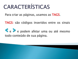 Para criar as páginas, usamos as TAGS.

TAGS: são códigos inseridos entre os sinais

< >e    e podem afetar uma ou até mesmo
todo conteúdo de sua página.
 