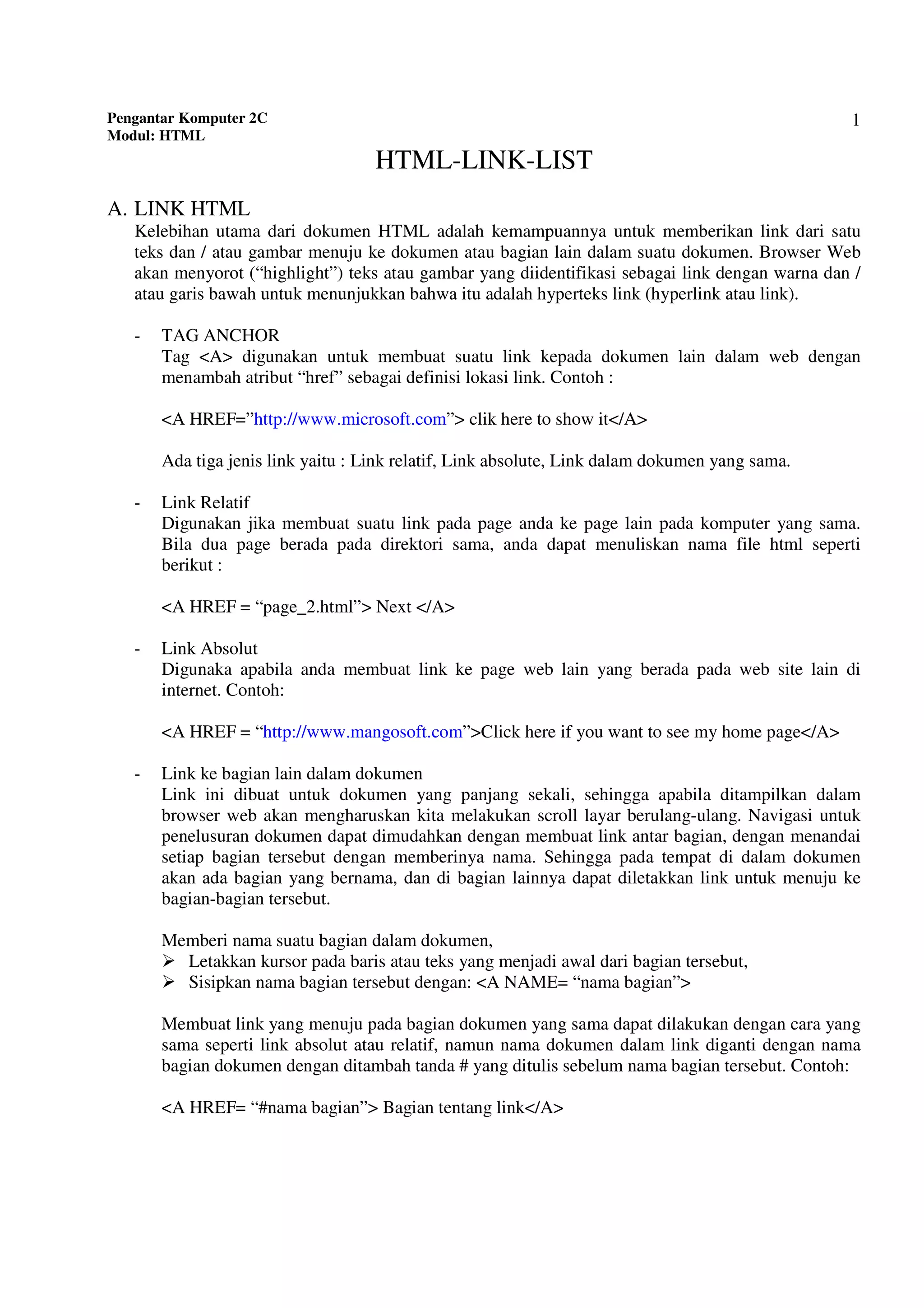 Pengantar Komputer 2C
Modul: HTML
1
HTML-LINK-LIST
A. LINK HTML
Kelebihan utama dari dokumen HTML adalah kemampuannya untuk memberikan link dari satu
teks dan / atau gambar menuju ke dokumen atau bagian lain dalam suatu dokumen. Browser Web
akan menyorot (“highlight”) teks atau gambar yang diidentifikasi sebagai link dengan warna dan /
atau garis bawah untuk menunjukkan bahwa itu adalah hyperteks link (hyperlink atau link).
- TAG ANCHOR
Tag <A> digunakan untuk membuat suatu link kepada dokumen lain dalam web dengan
menambah atribut “href” sebagai definisi lokasi link. Contoh :
<A HREF=”http://www.microsoft.com”> clik here to show it</A>
Ada tiga jenis link yaitu : Link relatif, Link absolute, Link dalam dokumen yang sama.
- Link Relatif
Digunakan jika membuat suatu link pada page anda ke page lain pada komputer yang sama.
Bila dua page berada pada direktori sama, anda dapat menuliskan nama file html seperti
berikut :
<A HREF = “page_2.html”> Next </A>
- Link Absolut
Digunaka apabila anda membuat link ke page web lain yang berada pada web site lain di
internet. Contoh:
<A HREF = “http://www.mangosoft.com”>Click here if you want to see my home page</A>
- Link ke bagian lain dalam dokumen
Link ini dibuat untuk dokumen yang panjang sekali, sehingga apabila ditampilkan dalam
browser web akan mengharuskan kita melakukan scroll layar berulang-ulang. Navigasi untuk
penelusuran dokumen dapat dimudahkan dengan membuat link antar bagian, dengan menandai
setiap bagian tersebut dengan memberinya nama. Sehingga pada tempat di dalam dokumen
akan ada bagian yang bernama, dan di bagian lainnya dapat diletakkan link untuk menuju ke
bagian-bagian tersebut.
Memberi nama suatu bagian dalam dokumen,
Letakkan kursor pada baris atau teks yang menjadi awal dari bagian tersebut,
Sisipkan nama bagian tersebut dengan: <A NAME= “nama bagian”>
Membuat link yang menuju pada bagian dokumen yang sama dapat dilakukan dengan cara yang
sama seperti link absolut atau relatif, namun nama dokumen dalam link diganti dengan nama
bagian dokumen dengan ditambah tanda # yang ditulis sebelum nama bagian tersebut. Contoh:
<A HREF= “#nama bagian”> Bagian tentang link</A>
 