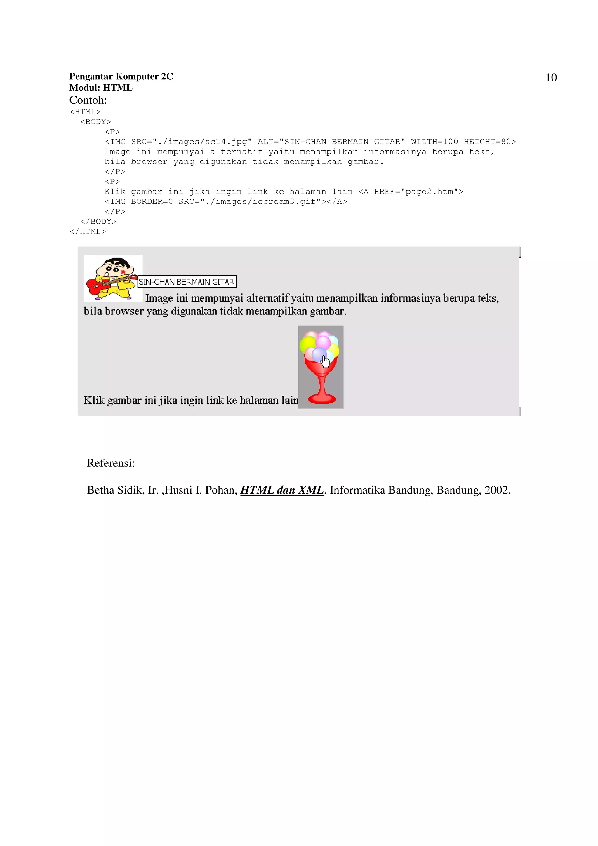 Pengantar Komputer 2C
Modul: HTML
10
Contoh:
<HTML>
<BODY>
<P>
<IMG SRC="./images/sc14.jpg" ALT="SIN-CHAN BERMAIN GITAR" WIDTH=100 HEIGHT=80>
Image ini mempunyai alternatif yaitu menampilkan informasinya berupa teks,
bila browser yang digunakan tidak menampilkan gambar.
</P>
<P>
Klik gambar ini jika ingin link ke halaman lain <A HREF="page2.htm">
<IMG BORDER=0 SRC="./images/iccream3.gif"></A>
</P>
</BODY>
</HTML>
Referensi:
Betha Sidik, Ir. ,Husni I. Pohan, HTML dan XML, Informatika Bandung, Bandung, 2002.
 