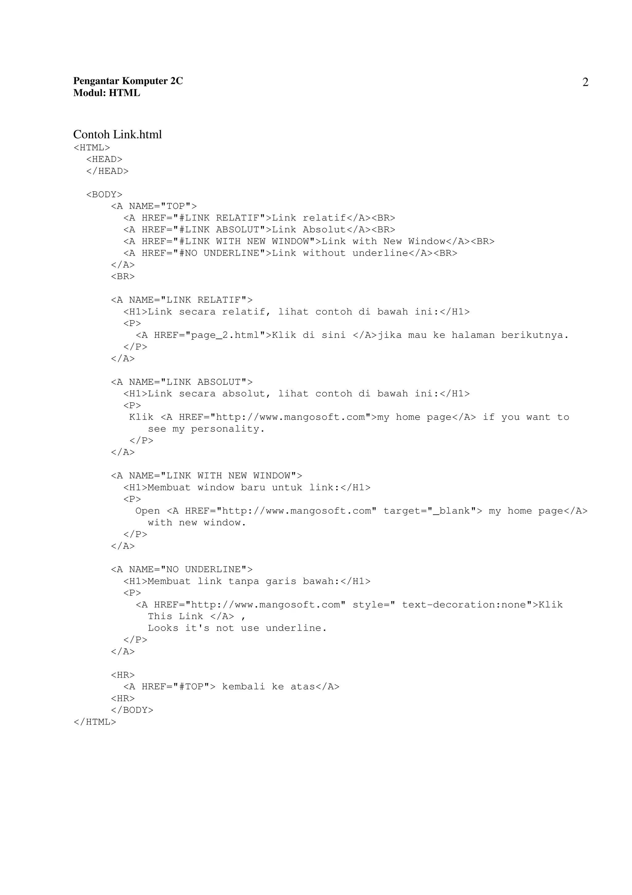 Pengantar Komputer 2C
Modul: HTML
2
Contoh Link.html
<HTML>
<HEAD>
</HEAD>
<BODY>
<A NAME="TOP">
<A HREF="#LINK RELATIF">Link relatif</A><BR>
<A HREF="#LINK ABSOLUT">Link Absolut</A><BR>
<A HREF="#LINK WITH NEW WINDOW">Link with New Window</A><BR>
<A HREF="#NO UNDERLINE">Link without underline</A><BR>
</A>
<BR>
<A NAME="LINK RELATIF">
<H1>Link secara relatif, lihat contoh di bawah ini:</H1>
<P>
<A HREF="page_2.html">Klik di sini </A>jika mau ke halaman berikutnya.
</P>
</A>
<A NAME="LINK ABSOLUT">
<H1>Link secara absolut, lihat contoh di bawah ini:</H1>
<P>
Klik <A HREF="http://www.mangosoft.com">my home page</A> if you want to
see my personality.
</P>
</A>
<A NAME="LINK WITH NEW WINDOW">
<H1>Membuat window baru untuk link:</H1>
<P>
Open <A HREF="http://www.mangosoft.com" target="_blank"> my home page</A>
with new window.
</P>
</A>
<A NAME="NO UNDERLINE">
<H1>Membuat link tanpa garis bawah:</H1>
<P>
<A HREF="http://www.mangosoft.com" style=" text-decoration:none">Klik
This Link </A> ,
Looks it's not use underline.
</P>
</A>
<HR>
<A HREF="#TOP"> kembali ke atas</A>
<HR>
</BODY>
</HTML>
 