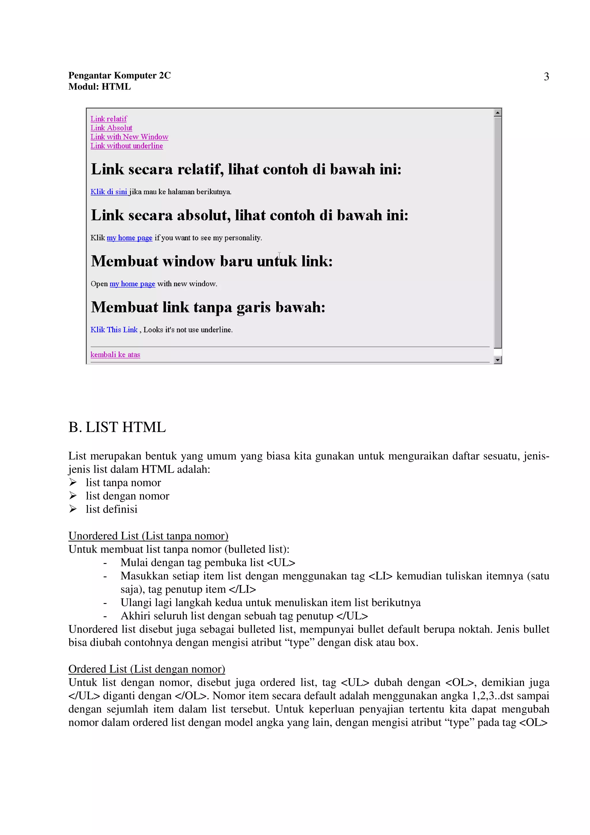 Pengantar Komputer 2C
Modul: HTML
3
B. LIST HTML
List merupakan bentuk yang umum yang biasa kita gunakan untuk menguraikan daftar sesuatu, jenis-
jenis list dalam HTML adalah:
list tanpa nomor
list dengan nomor
list definisi
Unordered List (List tanpa nomor)
Untuk membuat list tanpa nomor (bulleted list):
- Mulai dengan tag pembuka list <UL>
- Masukkan setiap item list dengan menggunakan tag <LI> kemudian tuliskan itemnya (satu
saja), tag penutup item </LI>
- Ulangi lagi langkah kedua untuk menuliskan item list berikutnya
- Akhiri seluruh list dengan sebuah tag penutup </UL>
Unordered list disebut juga sebagai bulleted list, mempunyai bullet default berupa noktah. Jenis bullet
bisa diubah contohnya dengan mengisi atribut “type” dengan disk atau box.
Ordered List (List dengan nomor)
Untuk list dengan nomor, disebut juga ordered list, tag <UL> dubah dengan <OL>, demikian juga
</UL> diganti dengan </OL>. Nomor item secara default adalah menggunakan angka 1,2,3..dst sampai
dengan sejumlah item dalam list tersebut. Untuk keperluan penyajian tertentu kita dapat mengubah
nomor dalam ordered list dengan model angka yang lain, dengan mengisi atribut “type” pada tag <OL>
 