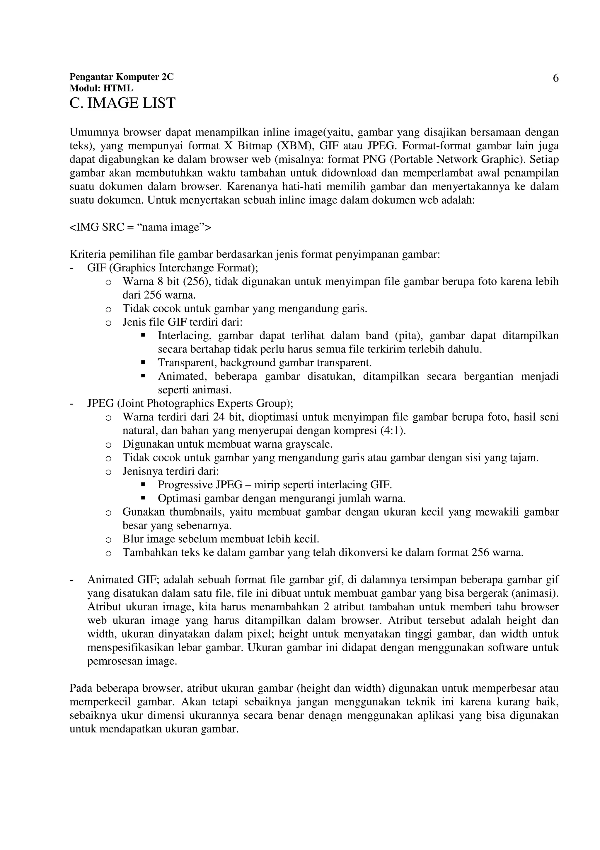 Pengantar Komputer 2C
Modul: HTML
6
C. IMAGE LIST
Umumnya browser dapat menampilkan inline image(yaitu, gambar yang disajikan bersamaan dengan
teks), yang mempunyai format X Bitmap (XBM), GIF atau JPEG. Format-format gambar lain juga
dapat digabungkan ke dalam browser web (misalnya: format PNG (Portable Network Graphic). Setiap
gambar akan membutuhkan waktu tambahan untuk didownload dan memperlambat awal penampilan
suatu dokumen dalam browser. Karenanya hati-hati memilih gambar dan menyertakannya ke dalam
suatu dokumen. Untuk menyertakan sebuah inline image dalam dokumen web adalah:
<IMG SRC = “nama image”>
Kriteria pemilihan file gambar berdasarkan jenis format penyimpanan gambar:
- GIF (Graphics Interchange Format);
o Warna 8 bit (256), tidak digunakan untuk menyimpan file gambar berupa foto karena lebih
dari 256 warna.
o Tidak cocok untuk gambar yang mengandung garis.
o Jenis file GIF terdiri dari:
Interlacing, gambar dapat terlihat dalam band (pita), gambar dapat ditampilkan
secara bertahap tidak perlu harus semua file terkirim terlebih dahulu.
Transparent, background gambar transparent.
Animated, beberapa gambar disatukan, ditampilkan secara bergantian menjadi
seperti animasi.
- JPEG (Joint Photographics Experts Group);
o Warna terdiri dari 24 bit, dioptimasi untuk menyimpan file gambar berupa foto, hasil seni
natural, dan bahan yang menyerupai dengan kompresi (4:1).
o Digunakan untuk membuat warna grayscale.
o Tidak cocok untuk gambar yang mengandung garis atau gambar dengan sisi yang tajam.
o Jenisnya terdiri dari:
Progressive JPEG – mirip seperti interlacing GIF.
Optimasi gambar dengan mengurangi jumlah warna.
o Gunakan thumbnails, yaitu membuat gambar dengan ukuran kecil yang mewakili gambar
besar yang sebenarnya.
o Blur image sebelum membuat lebih kecil.
o Tambahkan teks ke dalam gambar yang telah dikonversi ke dalam format 256 warna.
- Animated GIF; adalah sebuah format file gambar gif, di dalamnya tersimpan beberapa gambar gif
yang disatukan dalam satu file, file ini dibuat untuk membuat gambar yang bisa bergerak (animasi).
Atribut ukuran image, kita harus menambahkan 2 atribut tambahan untuk memberi tahu browser
web ukuran image yang harus ditampilkan dalam browser. Atribut tersebut adalah height dan
width, ukuran dinyatakan dalam pixel; height untuk menyatakan tinggi gambar, dan width untuk
menspesifikasikan lebar gambar. Ukuran gambar ini didapat dengan menggunakan software untuk
pemrosesan image.
Pada beberapa browser, atribut ukuran gambar (height dan width) digunakan untuk memperbesar atau
memperkecil gambar. Akan tetapi sebaiknya jangan menggunakan teknik ini karena kurang baik,
sebaiknya ukur dimensi ukurannya secara benar denagn menggunakan aplikasi yang bisa digunakan
untuk mendapatkan ukuran gambar.
 