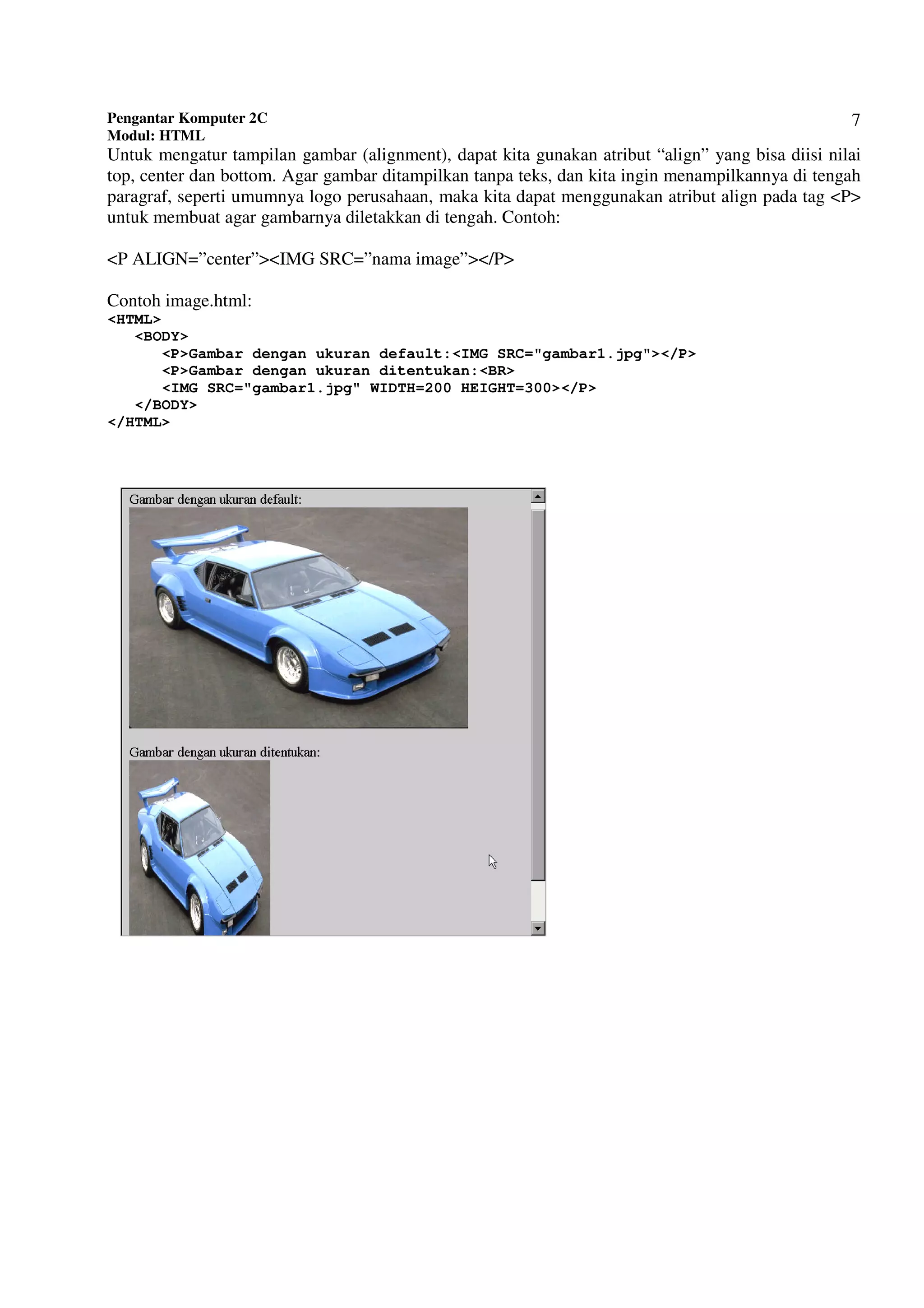 Pengantar Komputer 2C
Modul: HTML
7
Untuk mengatur tampilan gambar (alignment), dapat kita gunakan atribut “align” yang bisa diisi nilai
top, center dan bottom. Agar gambar ditampilkan tanpa teks, dan kita ingin menampilkannya di tengah
paragraf, seperti umumnya logo perusahaan, maka kita dapat menggunakan atribut align pada tag <P>
untuk membuat agar gambarnya diletakkan di tengah. Contoh:
<P ALIGN=”center”><IMG SRC=”nama image”></P>
Contoh image.html:
<HTML>
<BODY>
<P>Gambar dengan ukuran default:<IMG SRC="gambar1.jpg"></P>
<P>Gambar dengan ukuran ditentukan:<BR>
<IMG SRC="gambar1.jpg" WIDTH=200 HEIGHT=300></P>
</BODY>
</HTML>
 