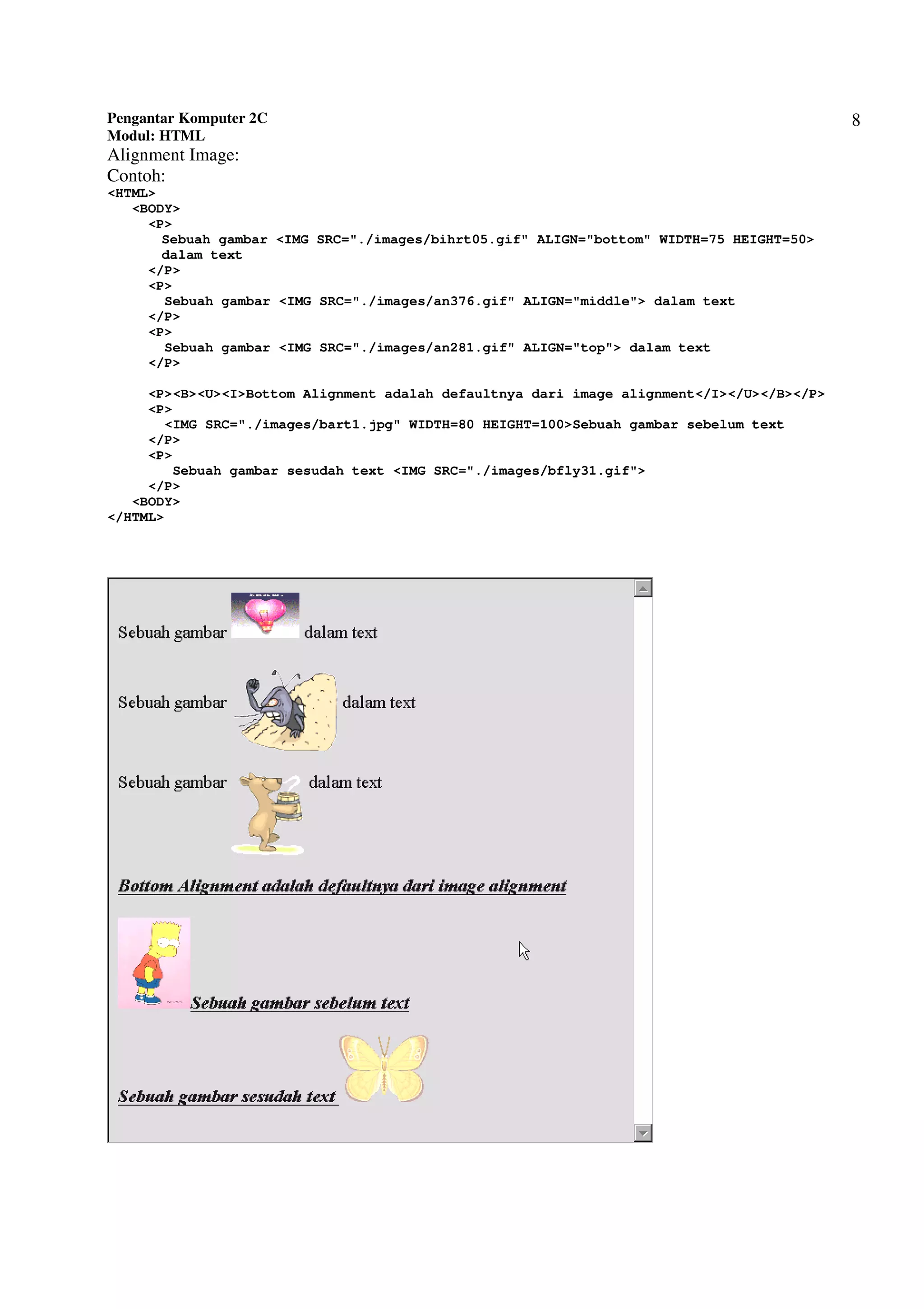 Pengantar Komputer 2C
Modul: HTML
8
Alignment Image:
Contoh:
<HTML>
<BODY>
<P>
Sebuah gambar <IMG SRC="./images/bihrt05.gif" ALIGN="bottom" WIDTH=75 HEIGHT=50>
dalam text
</P>
<P>
Sebuah gambar <IMG SRC="./images/an376.gif" ALIGN="middle"> dalam text
</P>
<P>
Sebuah gambar <IMG SRC="./images/an281.gif" ALIGN="top"> dalam text
</P>
<P><B><U><I>Bottom Alignment adalah defaultnya dari image alignment</I></U></B></P>
<P>
<IMG SRC="./images/bart1.jpg" WIDTH=80 HEIGHT=100>Sebuah gambar sebelum text
</P>
<P>
Sebuah gambar sesudah text <IMG SRC="./images/bfly31.gif">
</P>
<BODY>
</HTML>
 