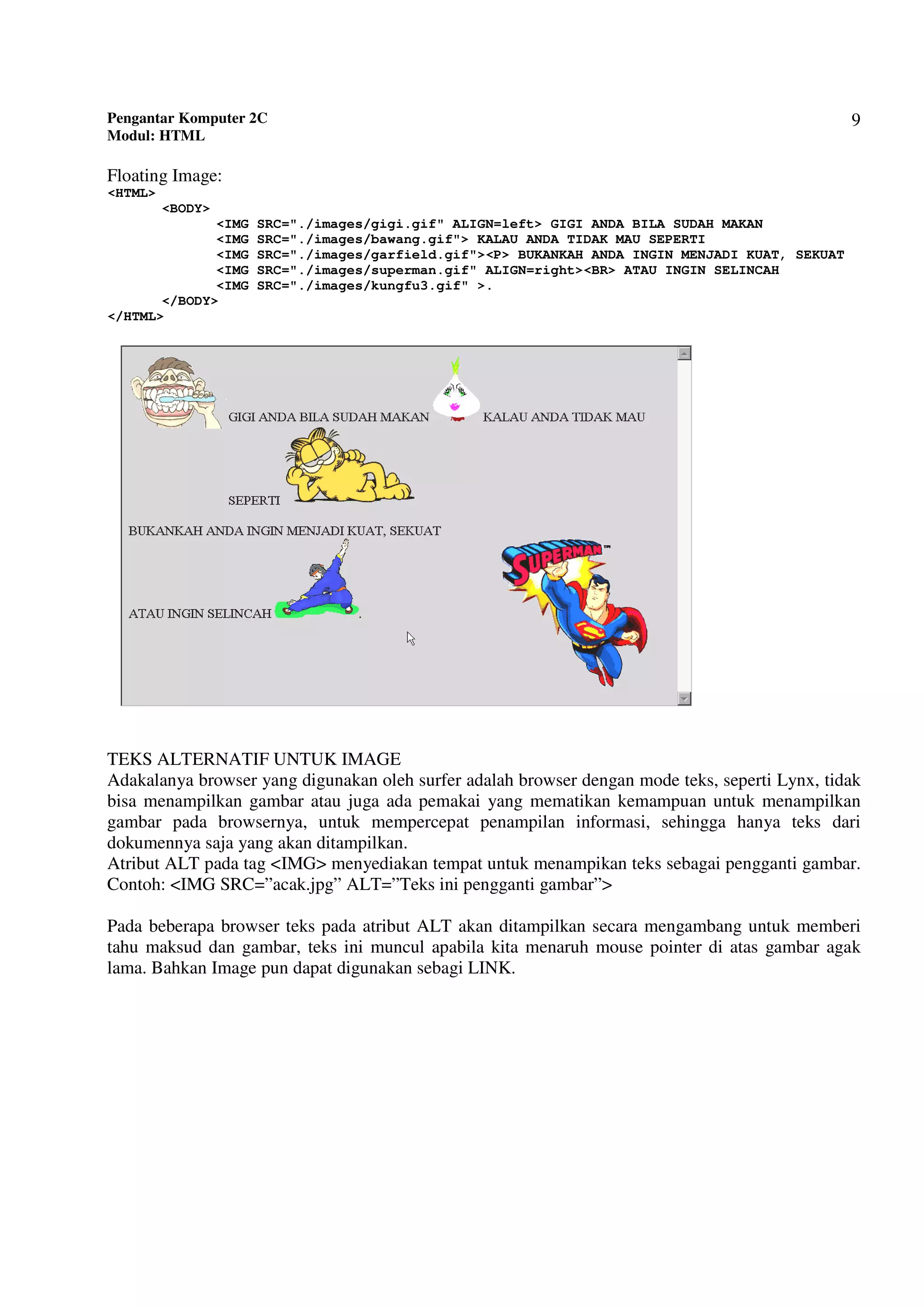 Pengantar Komputer 2C
Modul: HTML
9
Floating Image:
<HTML>
<BODY>
<IMG SRC="./images/gigi.gif" ALIGN=left> GIGI ANDA BILA SUDAH MAKAN
<IMG SRC="./images/bawang.gif"> KALAU ANDA TIDAK MAU SEPERTI
<IMG SRC="./images/garfield.gif"><P> BUKANKAH ANDA INGIN MENJADI KUAT, SEKUAT
<IMG SRC="./images/superman.gif" ALIGN=right><BR> ATAU INGIN SELINCAH
<IMG SRC="./images/kungfu3.gif" >.
</BODY>
</HTML>
TEKS ALTERNATIF UNTUK IMAGE
Adakalanya browser yang digunakan oleh surfer adalah browser dengan mode teks, seperti Lynx, tidak
bisa menampilkan gambar atau juga ada pemakai yang mematikan kemampuan untuk menampilkan
gambar pada browsernya, untuk mempercepat penampilan informasi, sehingga hanya teks dari
dokumennya saja yang akan ditampilkan.
Atribut ALT pada tag <IMG> menyediakan tempat untuk menampikan teks sebagai pengganti gambar.
Contoh: <IMG SRC=”acak.jpg” ALT=”Teks ini pengganti gambar”>
Pada beberapa browser teks pada atribut ALT akan ditampilkan secara mengambang untuk memberi
tahu maksud dan gambar, teks ini muncul apabila kita menaruh mouse pointer di atas gambar agak
lama. Bahkan Image pun dapat digunakan sebagi LINK.
 