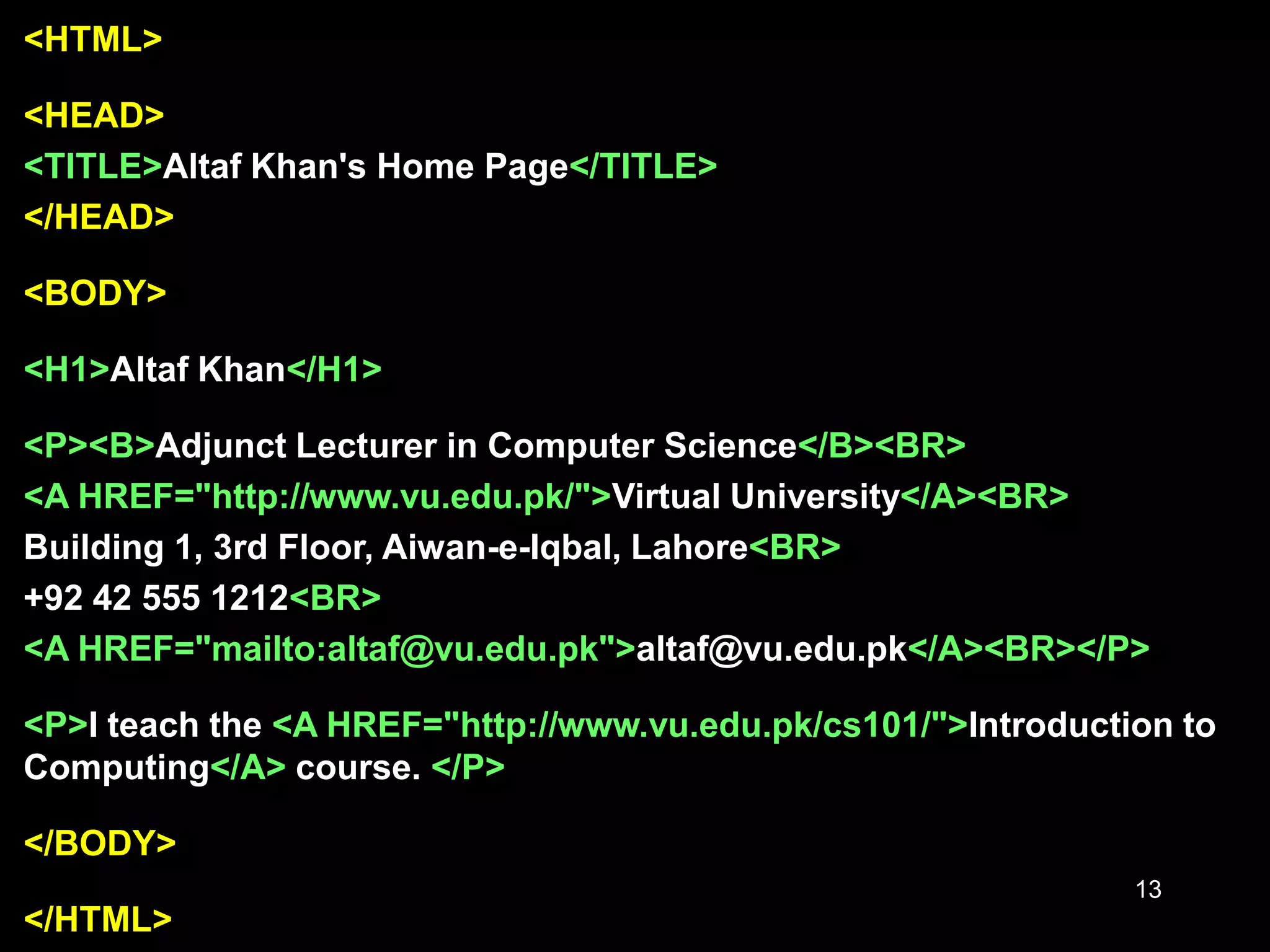 13
<HTML>
<HEAD>
<TITLE>Altaf Khan's Home Page</TITLE>
</HEAD>
<BODY>
<H1>Altaf Khan</H1>
<P><B>Adjunct Lecturer in Computer Science</B><BR>
<A HREF="http://www.vu.edu.pk/">Virtual University</A><BR>
Building 1, 3rd Floor, Aiwan-e-Iqbal, Lahore<BR>
+92 42 555 1212<BR>
<A HREF="mailto:altaf@vu.edu.pk">altaf@vu.edu.pk</A><BR></P>
<P>I teach the <A HREF="http://www.vu.edu.pk/cs101/">Introduction to
Computing</A> course. </P>
</BODY>
</HTML>
 