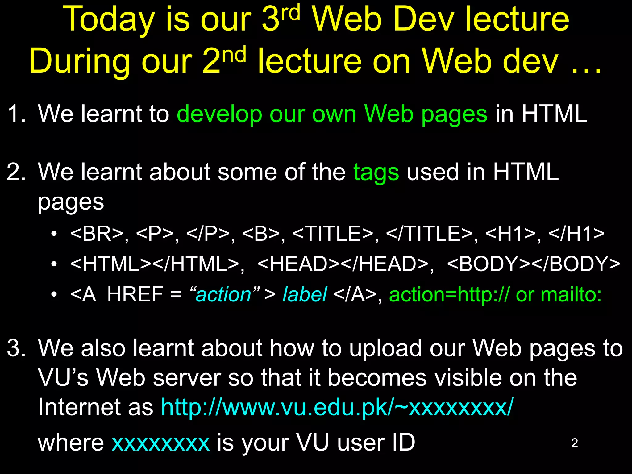 2
Today is our 3rd Web Dev lecture
During our 2nd lecture on Web dev …
1. We learnt to develop our own Web pages in HTML
2. We learnt about some of the tags used in HTML
pages
• <BR>, <P>, </P>, <B>, <TITLE>, </TITLE>, <H1>, </H1>
• <HTML></HTML>, <HEAD></HEAD>, <BODY></BODY>
• <A HREF = “action” > label </A>, action=http:// or mailto:
3. We also learnt about how to upload our Web pages to
VU’s Web server so that it becomes visible on the
Internet as http://www.vu.edu.pk/~xxxxxxxx/
where xxxxxxxx is your VU user ID
 