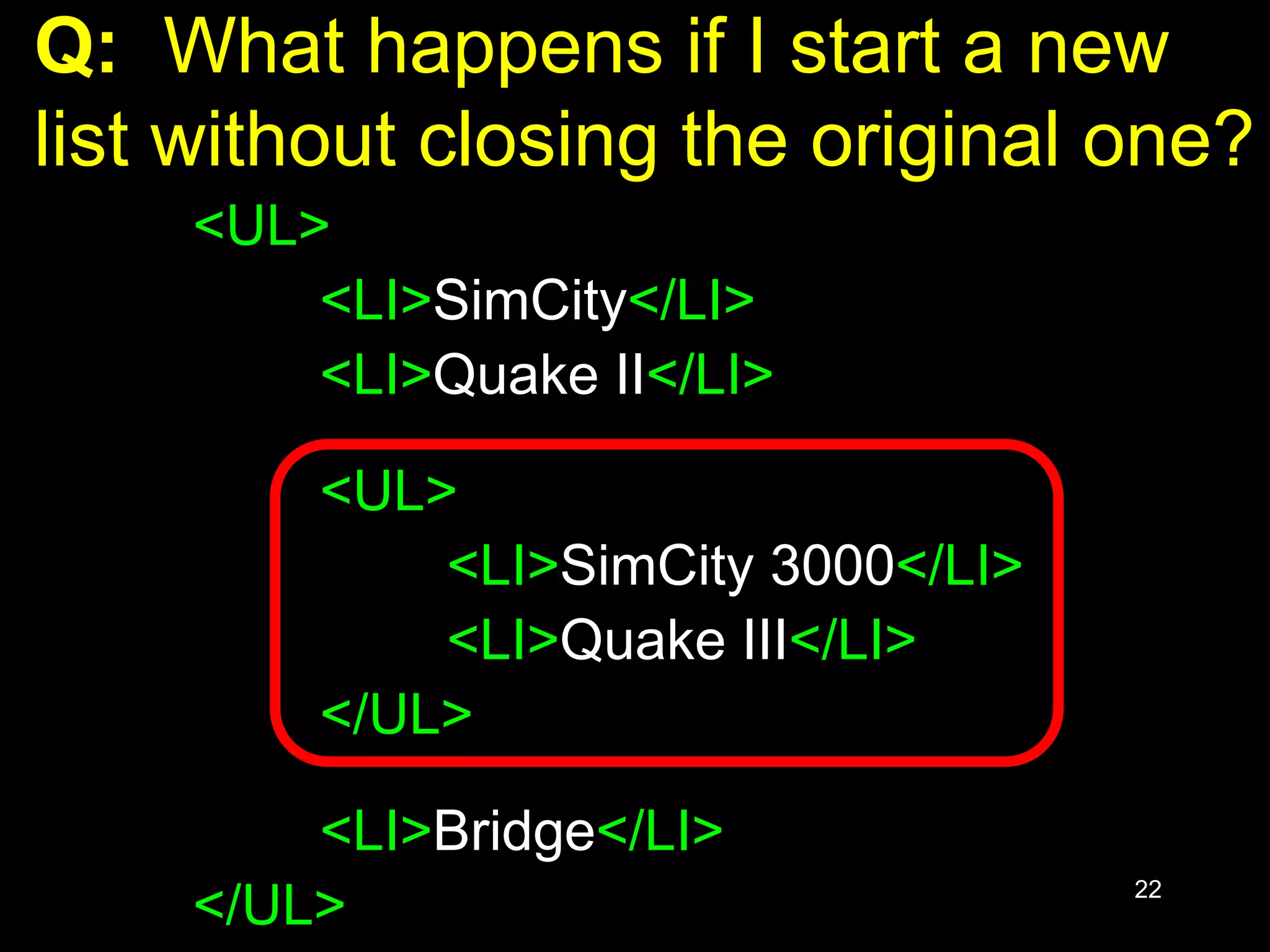 22
Q: What happens if I start a new
list without closing the original one?
<UL>
<LI>SimCity</LI>
<LI>Quake II</LI>
<UL>
<LI>SimCity 3000</LI>
<LI>Quake III</LI>
</UL>
<LI>Bridge</LI>
</UL>
 