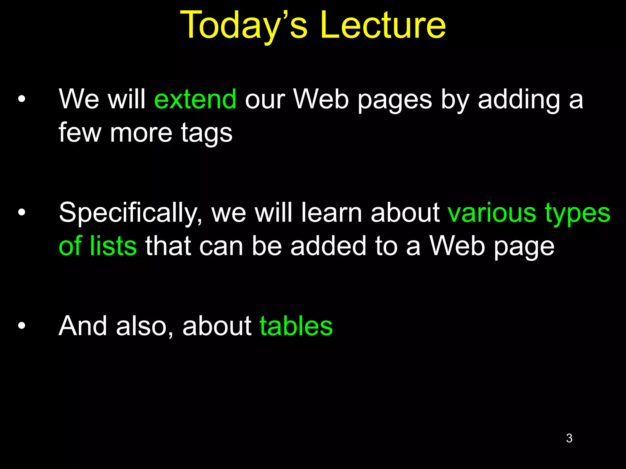 3
Today’s Lecture
• We will extend our Web pages by adding a
few more tags
• Specifically, we will learn about various types
of lists that can be added to a Web page
• And also, about tables
 