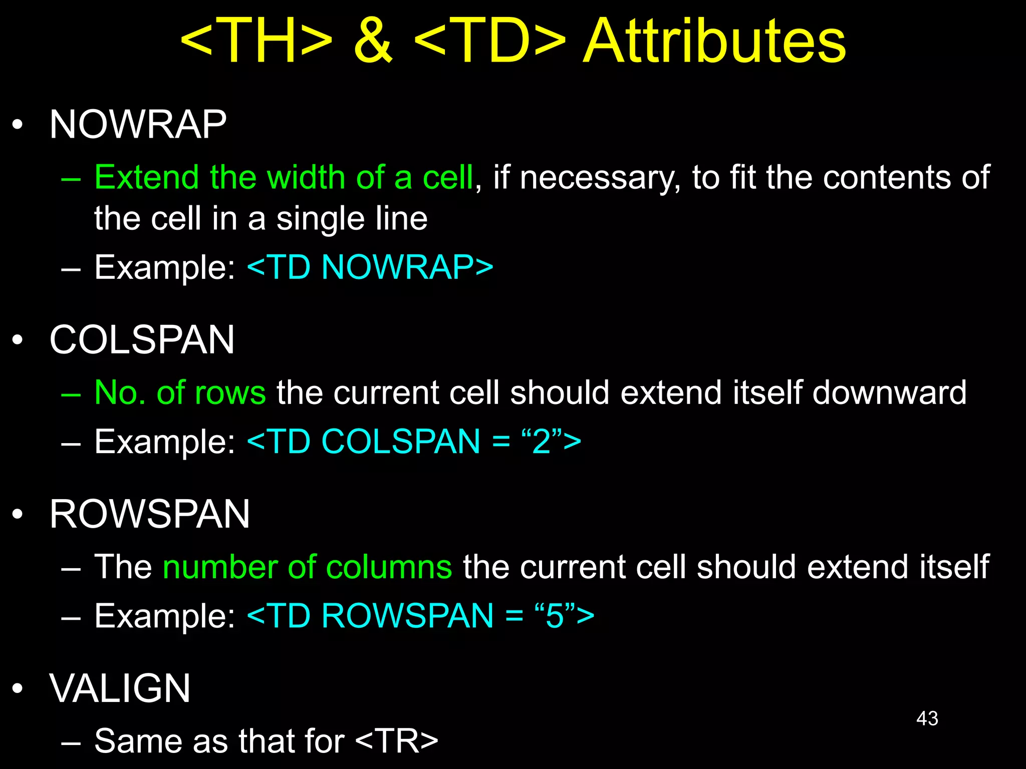 43
<TH> & <TD> Attributes
• NOWRAP
– Extend the width of a cell, if necessary, to fit the contents of
the cell in a single line
– Example: <TD NOWRAP>
• COLSPAN
– No. of rows the current cell should extend itself downward
– Example: <TD COLSPAN = “2”>
• ROWSPAN
– The number of columns the current cell should extend itself
– Example: <TD ROWSPAN = “5”>
• VALIGN
– Same as that for <TR>
 