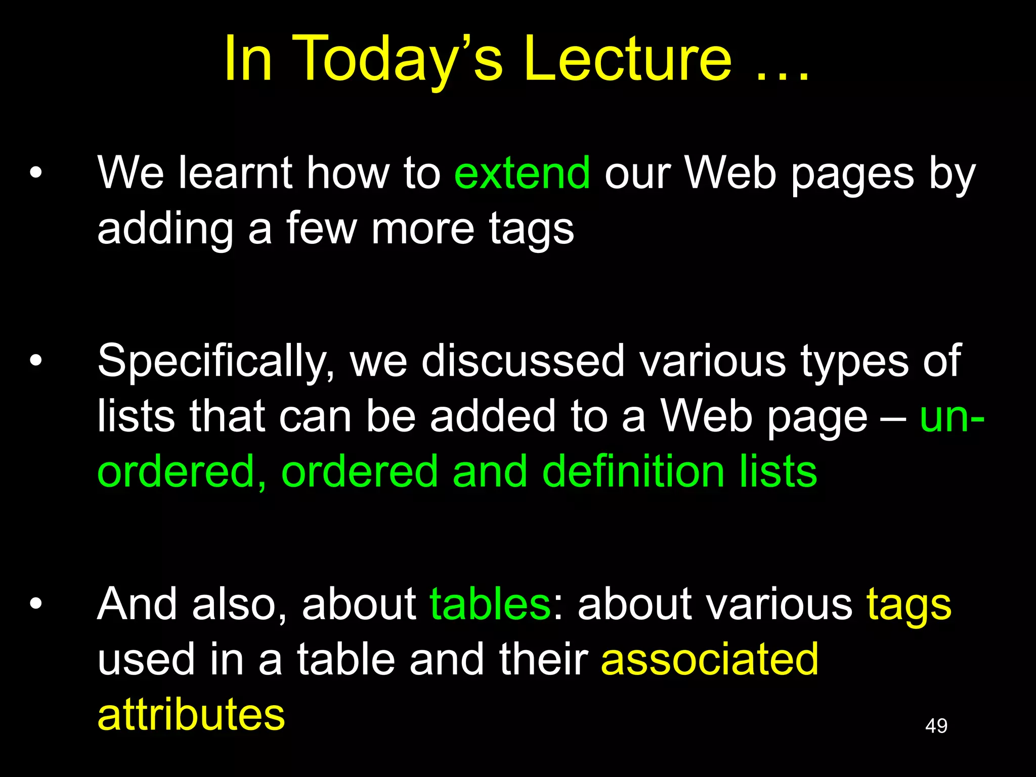 49
In Today’s Lecture …
• We learnt how to extend our Web pages by
adding a few more tags
• Specifically, we discussed various types of
lists that can be added to a Web page – un-
ordered, ordered and definition lists
• And also, about tables: about various tags
used in a table and their associated
attributes
 