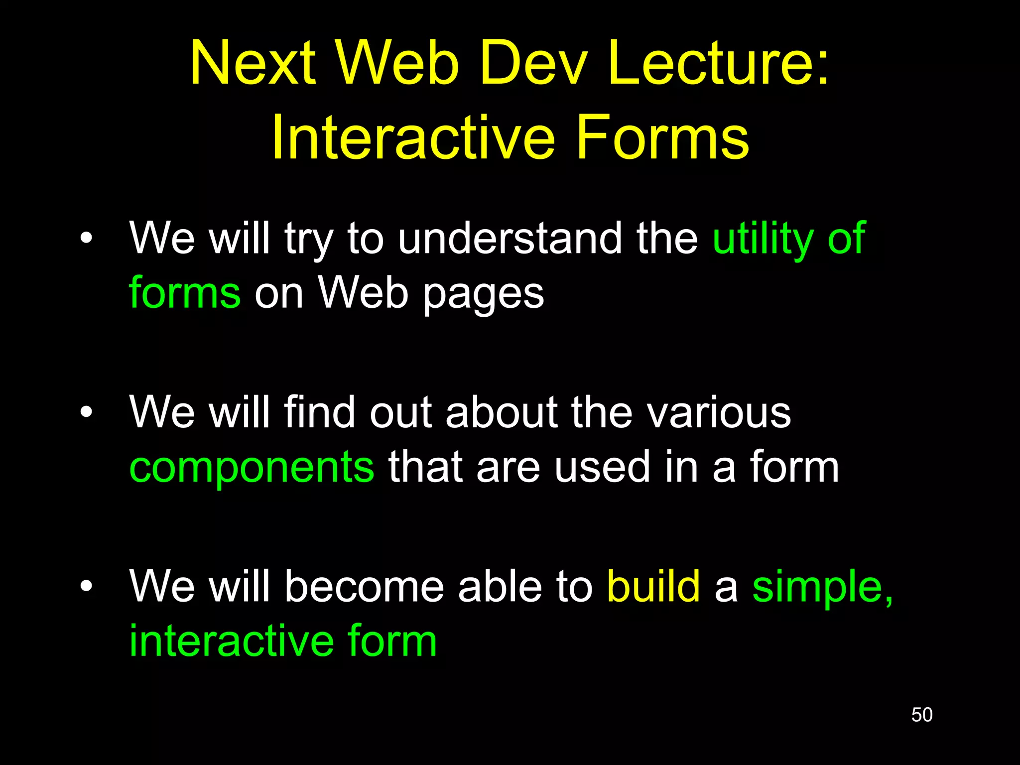 50
Next Web Dev Lecture:
Interactive Forms
• We will try to understand the utility of
forms on Web pages
• We will find out about the various
components that are used in a form
• We will become able to build a simple,
interactive form
 