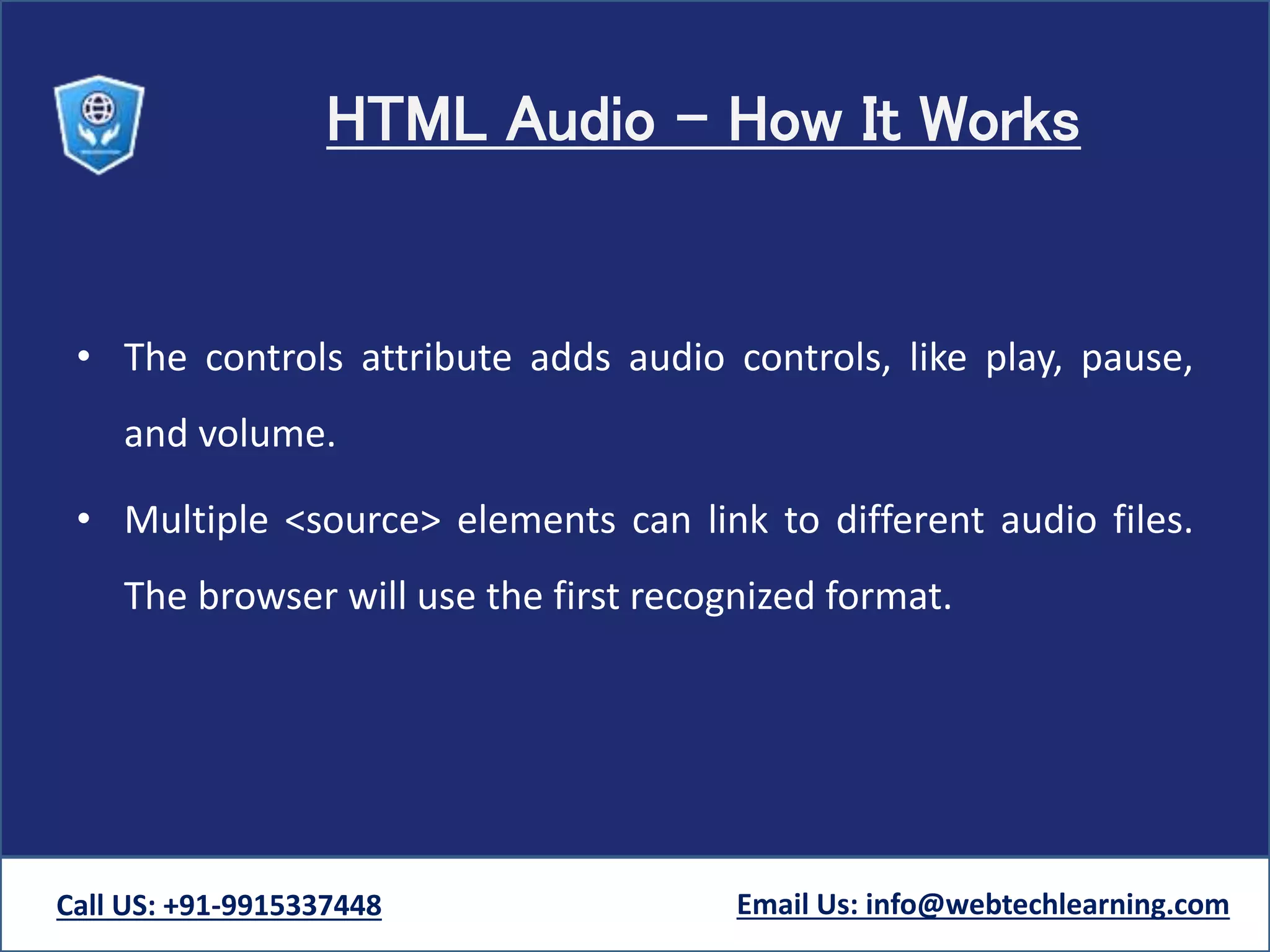 HTML Audio - How It Works
• The controls attribute adds audio controls, like play, pause,
and volume.
• Multiple <source> elements can link to different audio files.
The browser will use the first recognized format.
Call US: +91-9915337448 Email Us: info@webtechlearning.com
 