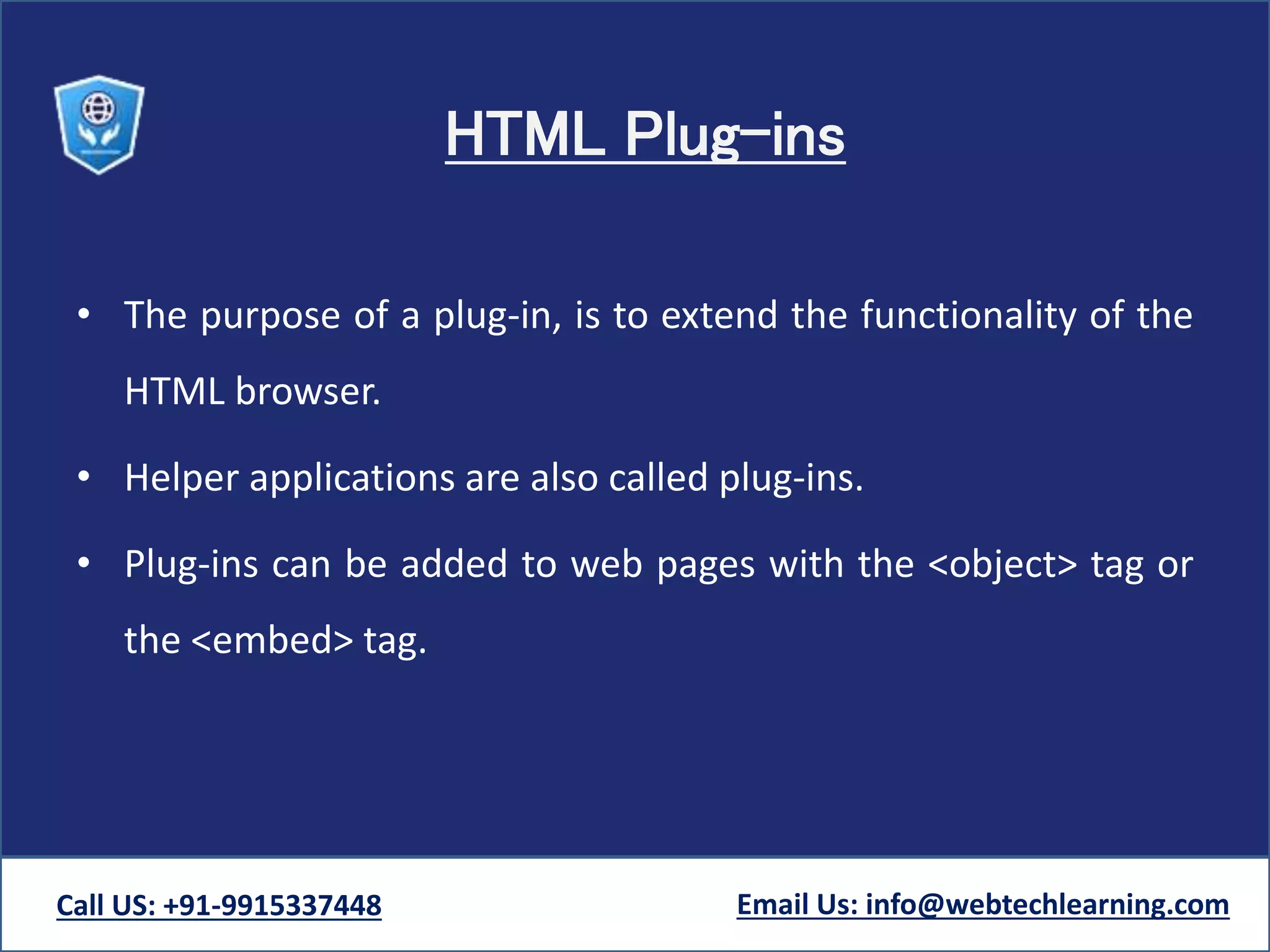 HTML Plug-ins
• The purpose of a plug-in, is to extend the functionality of the
HTML browser.
• Helper applications are also called plug-ins.
• Plug-ins can be added to web pages with the <object> tag or
the <embed> tag.
Call US: +91-9915337448 Email Us: info@webtechlearning.com
 