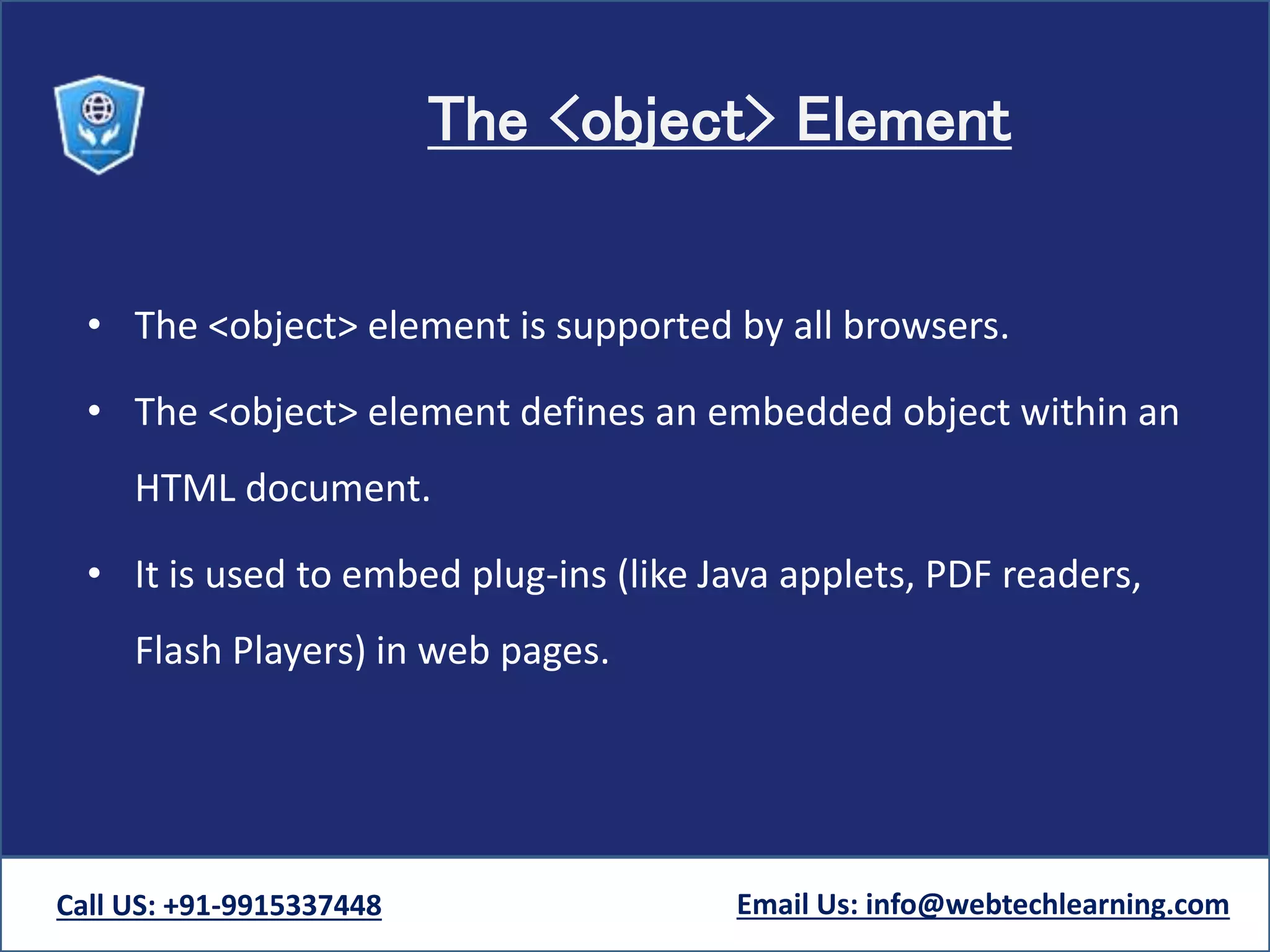 The <object> Element
• The <object> element is supported by all browsers.
• The <object> element defines an embedded object within an
HTML document.
• It is used to embed plug-ins (like Java applets, PDF readers,
Flash Players) in web pages.
Call US: +91-9915337448 Email Us: info@webtechlearning.com
 