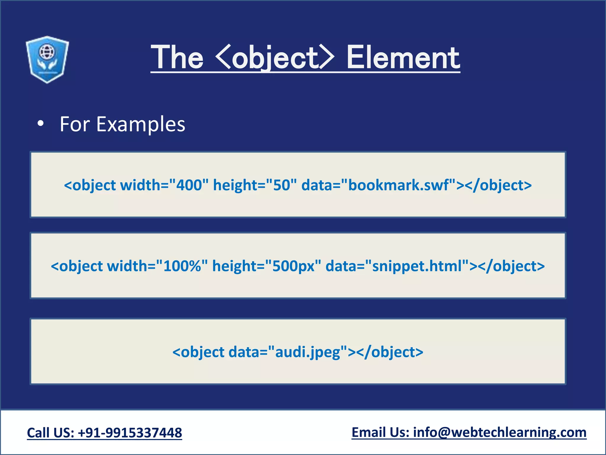 The <object> Element
• For Examples
Call US: +91-9915337448 Email Us: info@webtechlearning.com
<object width="400" height="50" data="bookmark.swf"></object>
<object width="100%" height="500px" data="snippet.html"></object>
<object data="audi.jpeg"></object>
 