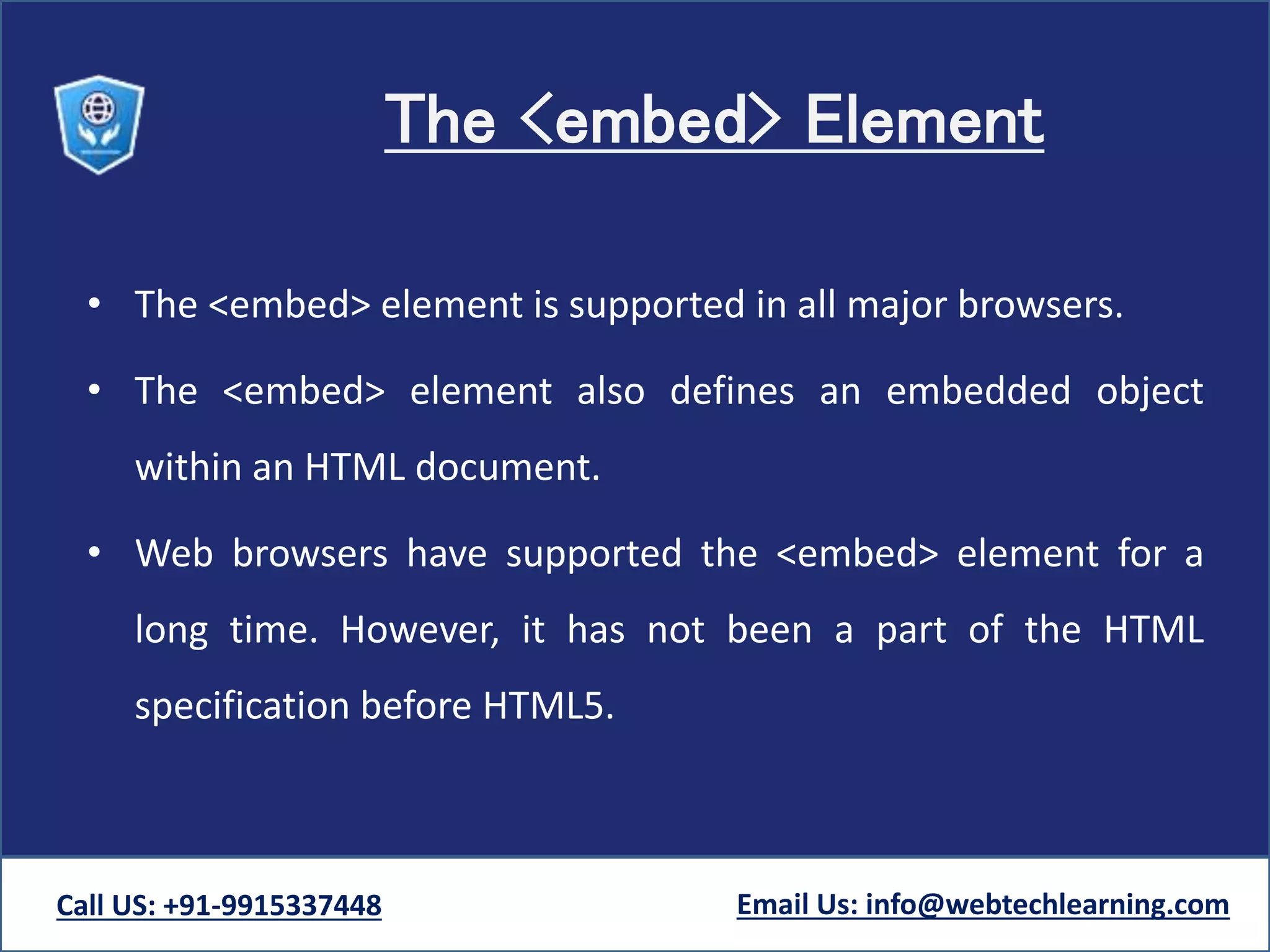 The <embed> Element
• The <embed> element is supported in all major browsers.
• The <embed> element also defines an embedded object
within an HTML document.
• Web browsers have supported the <embed> element for a
long time. However, it has not been a part of the HTML
specification before HTML5.
Call US: +91-9915337448 Email Us: info@webtechlearning.com
 