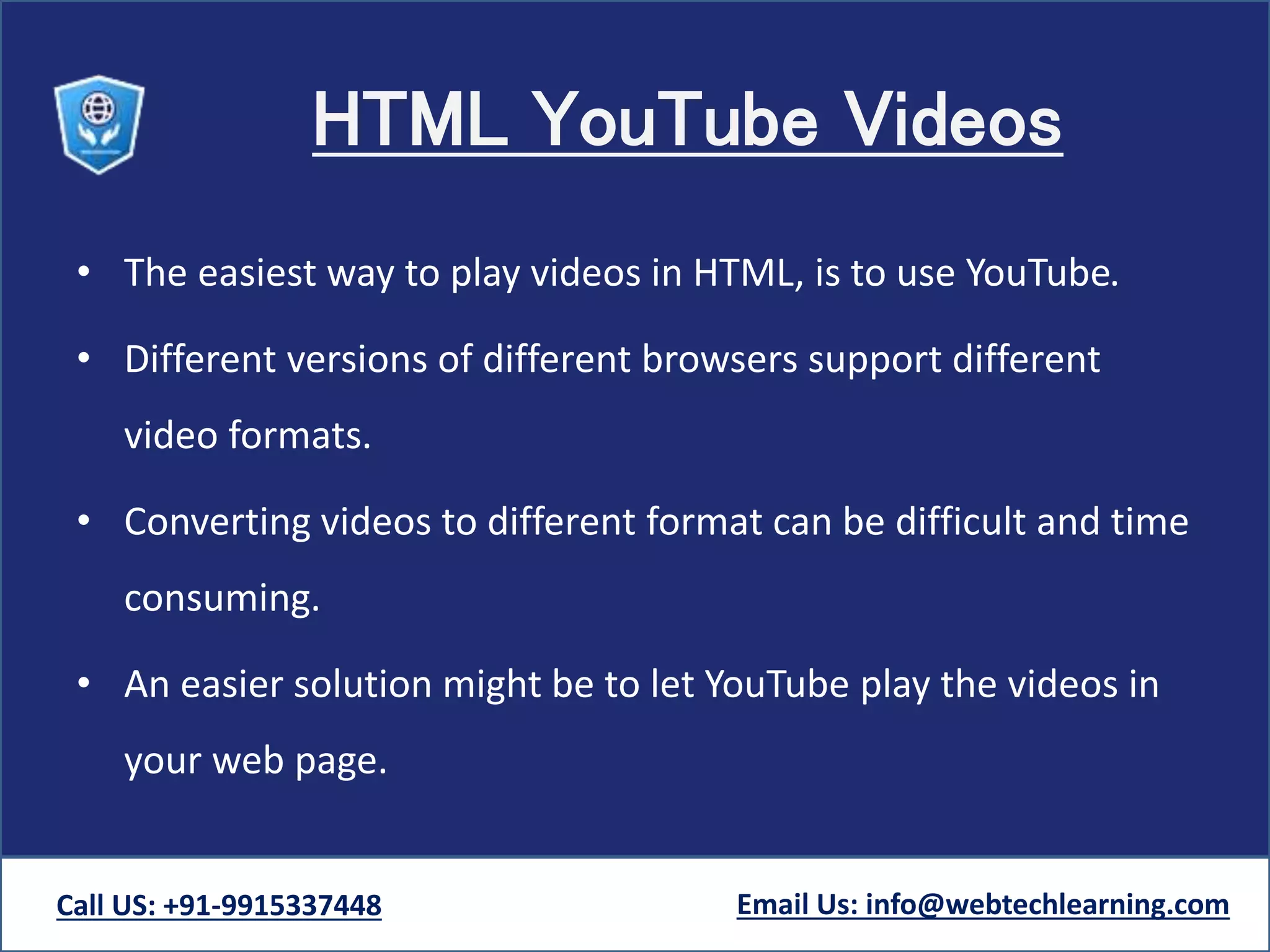HTML YouTube Videos
• The easiest way to play videos in HTML, is to use YouTube.
• Different versions of different browsers support different
video formats.
• Converting videos to different format can be difficult and time
consuming.
• An easier solution might be to let YouTube play the videos in
your web page.
Call US: +91-9915337448 Email Us: info@webtechlearning.com
 