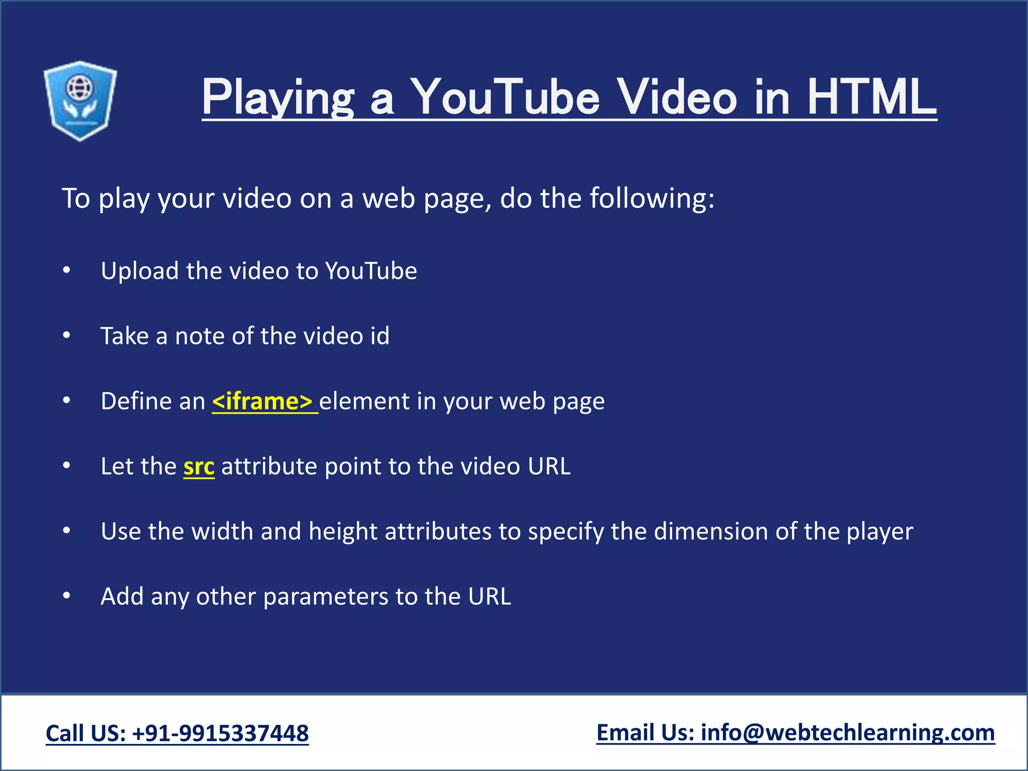 Playing a YouTube Video in HTML
To play your video on a web page, do the following:
• Upload the video to YouTube
• Take a note of the video id
• Define an <iframe> element in your web page
• Let the src attribute point to the video URL
• Use the width and height attributes to specify the dimension of the player
• Add any other parameters to the URL
Call US: +91-9915337448 Email Us: info@webtechlearning.com
 